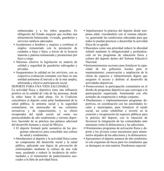 embarazadas y a los niños pequeños. Es              • Impulsaremos la práctica del deporte desde tem-
      obligación del Estado asegurar que reciban una        prana edad, vinculándolo con el sistema educati-
      alimentación balanceada, vivienda, guarderías y       vo, generando las condiciones adecuadas para que
      servicios médicos adecuados.                          todos lo puedan practicar o desarrollar la actividad
  • Ayudaremos a hombres y mujeres a combinar el            física de su agrado.
      empleo remunerado con la prestación de              • Buscamos como una prioridad reducir la obesidad
      cuidados a hijas e hijos, a través de la licencia     infantil mediante la obligatoriedad y profundiza-
      materna y paterna remunerada y prestaciones por       ción en los programas de educación física y
      hijos a cargo.                                        cultura del deporte dentro del Sistema Educativo
  • Haremos efectiva la legislación en materia de           Nacional.
      calidad y seguridad de guarderías subrogadas y      • Instrumentaremos acciones para fortalecer la capa-
      privadas.                                             cidad de los gobiernos locales para el
  • Aseguraremos la calidad en los servicios, con su        mantenimiento, conservación y ampliación de la
      respectiva evaluación constante con base en una       oferta de espacios e infraestructura dignos que
      entidad autónoma (Coneval) y de la más amplia,        aseguren el acceso y disfrute al desarrollo de
      informada y efectiva participación social.            actividades deportivas.
DEPORTE PARA UNA VIDA SALUDABLE                           • Promoveremos la participación comunitaria en el
La actividad física y deportiva tiene una influencia        diseño de programas deportivos que convoque a la
positiva en la calidad de vida de las personas, desde       participación organizada, fomentando con ello
la niñez hasta la edad plena. En la Coalición               actitudes de cooperación y trabajo conjunto.
concebimos el deporte como pilar fundamental de la        • Diseñaremos e implementaremos programas de-
salud pública, la armonía social y la seguridad             portivos, en coordinación con las autoridades lo-
comunitaria; sin menoscabo de sus vertientes                cales y municipales, para fortalecer el tejido
recreativas y de esparcimiento, y su efecto                 social, así como rehabilitar e invertir en la
recuperador del tejido social, así como sus                 creación y recuperación de espacios públicos para
potencialidades de alto rendimiento y turismo depor-        la práctica del deporte, con la intención de
tivo, haciendo de su práctica una palanca adicional         favorecer la integración de las comunidades ante
del desarrollo humano y social de México.                   amenazas como la delincuencia y las adicciones.
  • El deporte formará parte sustantiva de los pro-       • Orientaremos programas de activación física y de-
        gramas educativos para consolidar una cultura       porte a los jóvenes como mecanismo para mante-
        de salud y rendimiento.                             nerlos alejados de las adicciones y la delincuencia.
  • Abordaremos el deporte y la actividad física como     • Apoyaremos el deporte amateur de alto rendimien-
    un componente del desarrollo social y la salud          to con esquemas de becas para los estudiantes que
    pública, aplicando una lógica de prevención de          se destaquen en esta materia. Pondremos especial
    enfermedades mediante la cultura de una vida
    sana, ayudando a reducir la incidencia de enfer-
    medades y el tratamiento de padecimientos aso-
    ciados a la falta de actividad física.
 