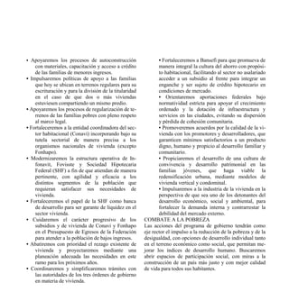 • Apoyaremos los procesos de autoconstrucción                   • Fortaleceremos a Bansefi para que promueva de
    con materiales, capacitación y acceso a crédito             manera integral la cultura del ahorro con propósi-
    de las familias de menores ingresos.                        to habitacional, facilitando al sector no asalariado
• Impulsaremos políticas de apoyo a las familias                acceder a un subsidio al frente para integrar un
    que hoy se ubican en terrenos regulares para su             enganche y ser sujeto de crédito hipotecario en
    escrituración y para la división de la titularidad          condiciones de mercado.
    en el caso de que dos o más viviendas                       • Orientaremos aportaciones federales bajo
    estuviesen compartiendo un mismo predio.                    normatividad estricta para apoyar el crecimiento
• Apoyaremos los procesos de regularización de te-              ordenado y la dotación de infraestructura y
    rrenos de las familias pobres con pleno respeto             servicios en las ciudades, evitando su dispersión
    al marco legal.                                             y pérdida de cohesión comunitaria.
• Fortaleceremos a la entidad coordinadora del sec-             • Promoveremos acuerdos por la calidad de la vi-
    tor habitacional (Conavi) incorporando bajo su              vienda con los promotores y desarrolladores, que
    tutela sectorial de manera precisa a los                    garanticen mínimos satisfactorios a un producto
    organismos nacionales de vivienda (excepto                  digno, humano y propicio al desarrollo familiar y
    Fonhapo).                                                   comunitario.
• Modernizaremos la estructura operativa de In-                 • Propiciaremos el desarrollo de una cultura de
    fonavit, Fovisste y Sociedad Hipotecaria                    convivencia y desarrollo patrimonial en las
    Federal (SHF) a fin de que atiendan de manera               familias jóvenes, que haga viable la
    pertinente, con agilidad y eficacia a los                   redensificación urbana, mediante modelos de
    distintos segmentos de la población que                     vivienda vertical y condominal.
    requieran satisfacer sus necesidades de                     • Impulsaremos a la industria de la vivienda en la
    vivienda.                                                   perspectiva de que sea uno de los detonantes del
• Fortaleceremos el papel de la SHF como banca                  desarrollo económico, social y ambiental, para
    de desarrollo para ser garante de liquidez en el            fortalecer la demanda interna y contrarrestar la
    sector vivienda.                                            debilidad del mercado externo.
• Cuidaremos el carácter progresivo de los               COMBATE A LA POBREZA
    subsidios y de vivienda de Conavi y Fonhapo          Las acciones del programa de gobierno tendrán como
    en el Presupuesto de Egresos de la Federación        eje rector el impulso a la reducción de la pobreza y de la
    para atender a la población de bajos ingresos.       desigualdad, con opciones de desarrollo individual tanto
• Abatiremos con prioridad el rezago existente de        en el terreno económico como social, que permitan me-
    vivienda y proyectaremos mediante una                jorar los índices de desarrollo humano. Buscaremos
    planeación adecuada las necesidades en este          abrir espacios de participación social, con miras a la
    ramo para los próximos años.                         construcción de un país más justo y con mejor calidad
• Coordinaremos y simplificaremos trámites con           de vida para todos sus habitantes.
    las autoridades de los tres órdenes de gobierno
    en materia de vivienda.
 