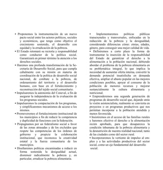 • Proponemos la instrumentación de un nuevo              •     Implementaremos          políticas   públicas
    pacto social entre los actores políticos, sociales   transexenales y transversales, enfocadas en la
    y económicos, que tenga como objetivo el             reducción de la pobreza y la desigualdad,
    crecimiento sostenido, el desarrollo con             considerando diferencias cómo: etnias, edades,
    equidad y la erradicación de la pobreza.             género, para conseguir una mejor calidad de vida.
• El Estado retomará su rectoría y responsabilidad       • Definiremos a corto plazo la forma de
    como conductor de la política social.                instrumentar la inserción de la responsabilidad
    Garantizará en primer término la atención a los      del Estado de garantizar el derecho a la
    derechos sociales.                                   alimentación a la población nacional, debiendo
• Haremos una profunda transformación de la Se-          abordar el problema de la pobreza alimentaria en
    cretaría de Desarrollo Social, para que cumpla       su problemática integral, lo que implica la
    cabalmente con su misión en materia de               necesidad de aumentar oferta interna, convertir la
    coordinación de la política de desarrollo social     demanda potencial insatisfecha en demanda
    nacional, de combate a la pobreza, de                efectiva, ampliar el abasto popular en las mejores
    ordenamiento del territorio y el desarrollo          condiciones posibles, apoyar al consumo de la
    humano, con base en el fortalecimiento y             población de menores recursos y mejorar
    reconstrucción del tejido social comunitario.        sustancialmente la cultura alimentaria y
• Impulsaremos la autonomía del Coneval, a fin de        nutricional.
    asegurar la independencia de la evaluación de        • Emprenderemos una segunda generación de
    los programas sociales.                              programas de desarrollo social que, dejando atrás
• Impulsaremos la compactación de los programas,         la visión asistencialista, realmente se convierta en
    y simplificaremos mecanismos de acceso a los         proyectos o en programas productivos que nos
    mismos.                                              permitan incorporar a la población atendida y
• Promoveremos el fortalecimiento institucional de       menos favorecida.
    los municipios a fin de reducir la competencia       • Insistiremos en el acceso de las familias rurales
    y duplicidad de funciones con la federación.         y haremos efectivo el derecho a la alimentación
• Propugnamos por un federalismo social a favor          recién aprobado, para que desaparezca la
    de las zonas atrasadas y de los excluidos que        condición inhumana de la pobreza alimentaria y
    respete las competencias de los órdenes de           la desnutrición de nuestra realidad nacional, tanto
    gobierno y propicie la colaboración                  de las ciudades como del sector rural.
    institucional, que reconozca la creatividad          • Incorporaremos la vertiente de impulso al em-
    estatal y la fuerza comunitaria de los               pleo y a las actividades productivas del sector
    municipios.                                          social, como un eje fundamental del desarrollo
• Diseñaremos políticas encaminadas a reducir en          social.
    forma sostenida la desigualdad actual,
    disminuir radicalmente la pobreza y, en
    particular, erradicar la pobreza alimentaria.
 