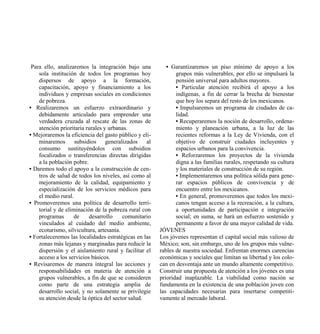 Para ello, analizaremos la integración bajo una          • Garantizaremos un piso mínimo de apoyo a los
    sola institución de todos los programas hoy               grupos más vulnerables, por ello se impulsará la
    dispersos de apoyo a la formación,                        pensión universal para adultos mayores.
    capacitación, apoyo y financiamiento a los                • Particular atención recibirá el apoyo a los
    individuos y empresas sociales en condiciones             indígenas, a fin de cerrar la brecha de bienestar
    de pobreza.                                               que hoy los separa del resto de los mexicanos.
• Realizaremos un esfuerzo extraordinario y                   • Impulsaremos un programa de ciudades de ca-
    debidamente articulado para emprender una                 lidad.
    verdadera cruzada al rescate de las zonas de              • Recuperaremos la noción de desarrollo, ordena-
    atención prioritaria rurales y urbanas.                   miento y planeación urbana, a la luz de las
• Mejoraremos la eficiencia del gasto público y eli-          recientes reformas a la Ley de Vivienda, con el
    minaremos       subsidios generalizados       al          objetivo de construir ciudades incluyentes y
    consumo sustituyéndolos con subsidios                     espacios urbanos para la convivencia.
    focalizados o transferencias directas dirigidas           • Reforzaremos los proyectos de la vivienda
    a la población pobre.                                     digna a las familias rurales, respetando su cultura
• Daremos todo el apoyo a la construcción de cen-             y los materiales de construcción de su región.
    tros de salud de todos los niveles, así como al           • Implementaremos una política sólida para gene-
    mejoramiento de la calidad, equipamiento y                rar espacios públicos de convivencia y de
    especialización de los servicios médicos para             encuentro entre los mexicanos.
    el medio rural.                                           • En general, promoveremos que todos los mexi-
• Promoveremos una política de desarrollo terri-              canos tengan acceso a la recreación, a la cultura,
    torial y de eliminación de la pobreza rural con           a oportunidades de participación e integración
    programas      de     desarrollo     comunitario          social; en suma, se hará un esfuerzo sostenido y
    vinculados al cuidado del medio ambiente,                 permanente a favor de una mayor calidad de vida.
    ecoturismo, silvicultura, artesanía.               JÓVENES
• Fortaleceremos las localidades estratégicas en las   Los jóvenes representan el capital social más valioso de
    zonas más lejanas y marginadas para reducir la     México; son, sin embargo, uno de los grupos más vulne-
    dispersión y el aislamiento rural y facilitar el   rables de nuestra sociedad. Enfrentan enormes carencias
    acceso a los servicios básicos.                    económicas y sociales que limitan su libertad y los colo-
• Revisaremos de manera integral las acciones y        can en desventaja ante un mundo altamente competitivo.
    responsabilidades en materia de atención a         Construir una propuesta de atención a los jóvenes es una
    grupos vulnerables, a fin de que se consideren     prioridad inaplazable. La viabilidad como nación se
    como parte de una estrategia amplia de             fundamenta en la existencia de una población joven con
    desarrollo social, y no solamente se privilegie    las capacidades necesarias para insertarse competiti-
    su atención desde la óptica del sector salud.      vamente al mercado laboral.
 