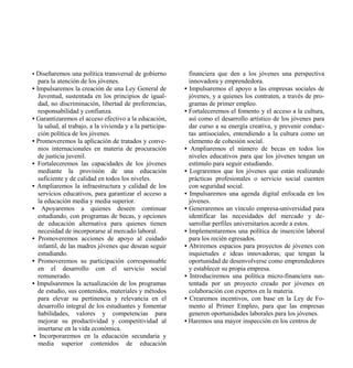 • Diseñaremos una política transversal de gobierno           financiera que den a los jóvenes una perspectiva
   para la atención de los jóvenes.                          innovadora y emprendedora.
• Impulsaremos la creación de una Ley General de           • Impulsaremos el apoyo a las empresas sociales de
   Juventud, sustentada en los principios de igual-          jóvenes, y a quienes los contraten, a través de pro-
   dad, no discriminación, libertad de preferencias,         gramas de primer empleo.
   responsabilidad y confianza.                            • Fortaleceremos el fomento y el acceso a la cultura,
• Garantizaremos el acceso efectivo a la educación,          así como el desarrollo artístico de los jóvenes para
   la salud, al trabajo, a la vivienda y a la participa-     dar curso a su energía creativa, y prevenir conduc-
   ción política de los jóvenes.                             tas antisociales, entendiendo a la cultura como un
• Promoveremos la aplicación de tratados y conve-            elemento de cohesión social.
   nios internacionales en materia de procuración          • Ampliaremos el número de becas en todos los
   de justicia juvenil.                                      niveles educativos para que los jóvenes tengan un
• Fortaleceremos las capacidades de los jóvenes              estímulo para seguir estudiando.
   mediante la provisión de una educación                  • Lograremos que los jóvenes que están realizando
   suficiente y de calidad en todos los niveles.             prácticas profesionales o servicio social cuenten
• Ampliaremos la infraestructura y calidad de los            con seguridad social.
   servicios educativos, para garantizar el acceso a       • Impulsaremos una agenda digital enfocada en los
   la educación media y media superior.                      jóvenes.
• Apoyaremos a quienes deseen continuar                    • Generaremos un vínculo empresa-universidad para
   estudiando, con programas de becas, y opciones            identificar las necesidades del mercado y de-
   de educación alternativa para quienes tienen              sarrollar perfiles universitarios acorde a estos.
   necesidad de incorporarse al mercado laboral.           • Implementaremos una política de inserción laboral
• Promoveremos acciones de apoyo al cuidado                  para los recién egresados.
   infantil, de las madres jóvenes que desean seguir       • Abriremos espacios para proyectos de jóvenes con
   estudiando.                                               inquietudes e ideas innovadoras; que tengan la
• Promoveremos su participación corresponsable               oportunidad de desenvolverse como emprendedores
   en el desarrollo con el servicio social                   y establecer su propia empresa.
   remunerado.                                             • Introduciremos una política micro-financiera sus-
• Impulsaremos la actualización de los programas             tentada por un proyecto creado por jóvenes en
   de estudio, sus contenidos, materiales y métodos          colaboración con expertos en la materia.
   para elevar su pertinencia y relevancia en el           • Crearemos incentivos, con base en la Ley de Fo-
   desarrollo integral de los estudiantes y fomentar         mento al Primer Empleo, para que las empresas
   habilidades, valores y competencias para                  generen oportunidades laborales para los jóvenes.
   mejorar su productividad y competitividad al            • Haremos una mayor inspección en los centros de
   insertarse en la vida económica.
 • Incorporaremos en la educación secundaria y
   media superior contenidos de educación
 