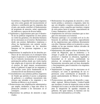 Económico y Seguridad Social para migrantes        • Reforzaremos los programas de atención y orien-
    que sirva como garante del reconocimiento al         tación jurídica y asistencia a migrantes, tanto los
    esfuerzo y contribución que los migrantes dan        que son dirigidos a nuestros connacionales en el
    al país, que pueda contribuir al financiamiento      extranjero, como a aquellos que transitan o migran
    de programas de atención, salud, repatriación        de otros países hacia el nuestro, especialmente de
    de cadáveres y apoyos de diversa índole.             Centro, Sudamérica y del Caribe.
• Vigilaremos y negociaremos para que el desarro-      • Ampliaremos los servicios consulares que se otor-
    llo de las políticas migratorias en otros países     gan a los mexicanos en el exterior.
    no violen las garantías y los derechos humanos     • Haremos partícipe a la sociedad civil en la ela-
    de los mexicanos en el exterior. Rechazaremos        boración de políticas migratorias, especialmente
    desde una postura diplomática respetuosa y           de las organizaciones que colaboran directamente
    eficaz las legislaciones con carácter racista,       con ellos. Haremos énfasis en la atención a comu-
    xenofóbico y violatorio de los derechos              nidades en las que tenemos índices elevados de
    humanos de las personas migrantes y sus              expulsión de migrantes.
    familias.                                          • Impulsaremos una amplia reforma al Instituto Na-
• Impulsaremos la ampliación de los derechos po-         cional de Migración, que lo modernice y le
    líticos de los mexicanos en el extranjero hasta      otorgue el grado de operatividad necesaria para
    lograr el ejercicio y la plenitud de los mismos.     promover e impulsar su eficiencia, legalidad y
    En la Coalición reconocemos el concepto de           honestidad en el servicio, combatiendo las
    participación política desde una visión mucho        prácticas de corrupción, proporcionándole las
    más amplia que el ejercicio del sufragio desde       herramientas necesarias para un buen desempeño
    el exterior, de igual manera reconoceremos           y funcionamiento, para la atención a los migrantes
    desde el gobierno el papel de los migrantes y        y sus familias.
    sus familias como pieza fundamental en la          • Impulsaremos la imagen de los mexicanos en el
    construcción de una democracia integral.             extranjero, así como el aprendizaje de sus ex-
• Consolidaremos una auténtica política migratoria       periencias como contribución al desarrollo re-
    de Estado que permita el acceso a programas          gional, particularmente de México y de Estados
    de gobierno y a establecer mecanismos más            Unidos.
    eficaces que atiendan a los migrantes y sus        • Promoveremos una política de desarrollo y segu-
    familias en México y en el exterior.                 ridad regional México-Estados Unidos-Canadá
• Promoveremos una simplificación administrativa         que incorpore el tema de migración como un bien
    que amplíe, modernice y haga más eficaz la           estratégico de la zona y un tema del interés común
    protección consular a los mexicanos en el            para la integración de agendas conjuntas de
    extranjero.                                          gobierno. De igual manera, lo haremos con las
• Mejoraremos las políticas de atención a repa-          naciones de Centroamérica y el Caribe.
    triados.
 