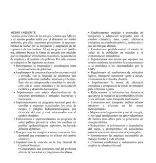 MEDIO AMBIENTE                                              • Estableceremos medidas y estrategias de
Estamos conscientes de los riesgos y daños que México       mitigación y adaptación regionales ante el
y el mundo pueden sufrir por el deterioro del medio         cambio climático, tales como: eficiencia
ambiente; por ello, asumimos plenamente la responsa-        energética en alumbrado público, producción y
bilidad de luchar por la mitigación y adaptación de las     uso de energías alternas.
regiones a dichos cambios. Al ser tan grave este proble-    • Estudiaremos periódicamente el estado de
ma, debemos buscar la forma de atacarlo con medidas         salud de la población en relación a la
que no impidan el crecimiento económico, la generación      contaminación atmosférica.
de empleos y el combate a la pobreza. Por estas razones     • Impulsaremos una norma que equipare los
se trabajará en las siguientes acciones:                    niveles máximos permisibles de contaminantes
   • Reforzaremos la integración y coordinación entre       a la atmósfera a los recomendados por la
       los tres órdenes de gobierno.                        OMS.
   • Ampliaremos la concertación con los sectores social    • Regularemos el rendimiento de vehículos
       y privado, con la finalidad de desarrollar una       ligeros, transporte automotor ligero a diesel,
       gestión ambiental confiable, oportuna y eficiente.   eliminación de vehículos chatarra.
       Para ello es indispensable consolidar la vincula-    • Impulsaremos la norma de eficiencia
       ción con el sector educativo y de investigación      energética y compuestos de efecto invernadero
       científica y desarrollo tecnológico.                 para vehículos ligeros.
   • Impulsaremos una mayor descentralización de            • Reforzaremos la infraestructura ferroviaria
       funciones ambientales a entidades federativas y      que apoye la reducción de combustibles fósiles
       municipios.                                          y sea utilizado como transporte multimodal.
   • Implementaremos un programa nacional para de-          • Contaremos con transporte público urbano
       sarrollar y mantener actualizados los atlas de       moderno y eficiente en las zonas
       riesgos y peligros hidrometereológicos, por          metropolitanas.
       elevación del mar y ríos, relacionados con el        • Mejoraremos la generación y uso de energía,
       cambio climático.                                    y por igual propiciaremos un aprovechamiento
   • Elaboraremos e implementaremos un programa de          de fuentes renovables para la generación de
       salud pública preventiva sobre los cambios en        energía eléctrica.
       perfiles epidemiológicos esperados, incluyendo       • Reduciremos la deforestación y degradación
       difusión al público.                                 del suelo, y protegeremos los ecosistemas
   • Protegeremos los manglares como ecosistema fun-        naturales mediante áreas naturales protegidas.
       damental que contrarresta los efectos del cambio     • Fomentaremos las prácticas sustentables de
       climático.                                           manejo forestal y vida silvestre.
   • Impulsaremos la creación de la Ley General de          • Crearemos condiciones e instrumentos para
       Cambio Climático.                                    ampliar la cobertura forestal.
       • Generaremos una conciencia real del problema
       a través de los actores y programas educativos.
 
