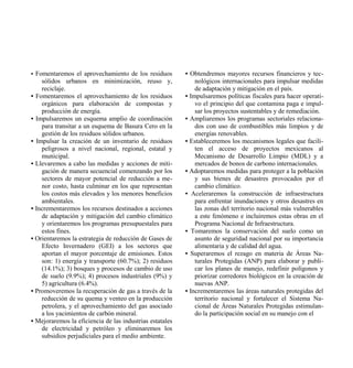 • Fomentaremos el aprovechamiento de los residuos         • Obtendremos mayores recursos financieros y tec-
    sólidos urbanos en minimización, reuso y,                 nológicos internacionales para impulsar medidas
    reciclaje.                                                de adaptación y mitigación en el país.
• Fomentaremos el aprovechamiento de los residuos         • Impulsaremos políticas fiscales para hacer operati-
    orgánicos para elaboración de compostas y                 vo el principio del que contamina paga e impul-
    producción de energía.                                    sar los proyectos sustentables y de remediación.
• Impulsaremos un esquema amplio de coordinación          • Ampliaremos los programas sectoriales relaciona-
    para transitar a un esquema de Basura Cero en la          dos con uso de combustibles más limpios y de
    gestión de los residuos sólidos urbanos.                  energías renovables.
• Impulsar la creación de un inventario de residuos       • Estableceremos los mecanismos legales que facili-
    peligrosos a nivel nacional, regional, estatal y          ten el acceso de proyectos mexicanos al
    municipal.                                                Mecanismo de Desarrollo Limpio (MDL) y a
• Llevaremos a cabo las medidas y acciones de miti-           mercados de bonos de carbono internacionales.
    gación de manera secuencial comenzando por los        • Adoptaremos medidas para proteger a la población
    sectores de mayor potencial de reducción a me-            y sus bienes de desastres provocados por el
    nor costo, hasta culminar en los que representan          cambio climático.
    los costos más elevados y los menores beneficios      • Aceleraremos la construcción de infraestructura
    ambientales.                                              para enfrentar inundaciones y otros desastres en
• Incrementaremos los recursos destinados a acciones          las zonas del territorio nacional más vulnerables
    de adaptación y mitigación del cambio climático           a este fenómeno e incluiremos estas obras en el
    y orientaremos los programas presupuestales para          Programa Nacional de Infraestructura.
    estos fines.                                          • Tomaremos la conservación del suelo como un
• Orientaremos la estrategia de reducción de Gases de         asunto de seguridad nacional por su importancia
    Efecto Invernadero (GEI) a los sectores que               alimentaria y de calidad del agua.
    aportan el mayor porcentaje de emisiones. Estos       • Superaremos el rezago en materia de Áreas Na-
    son: 1) energía y transporte (60.7%); 2) residuos         turales Protegidas (ANP) para elaborar y publi-
    (14.1%); 3) bosques y procesos de cambio de uso           car los planes de manejo, redefinir polígonos y
    de suelo (9.9%); 4) procesos industriales (9%) y          priorizar corredores biológicos en la creación de
    5) agricultura (6.4%).                                    nuevas ANP.
• Promoveremos la recuperación de gas a través de la      • Incrementaremos las áreas naturales protegidas del
    reducción de su quema y venteo en la producción           territorio nacional y fortalecer el Sistema Na-
    petrolera, y el aprovechamiento del gas asociado          cional de Áreas Naturales Protegidas estimulan-
    a los yacimientos de carbón mineral.                      do la participación social en su manejo con el
• Mejoraremos la eficiencia de las industrias estatales
    de electricidad y petróleo y eliminaremos los
    subsidios perjudiciales para el medio ambiente.
 