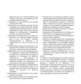 objetivo de que sea un sistema productivo que          • Fomentaremos la investigación científica y promo-
    beneficie, entre otros, a los campesinos y a los         veremos programas para el desarrollo de técnicas y
    pescadores ribereños del país.                           procedimientos que permitan prevenir, controlar y
• Fomentaremos el reconocimiento de la función               abatir la contaminación, propiciar el aprovecha-
    ecológica de la tierra.                                  miento racional de los recursos y proteger los eco-
• Promoveremos un verdadero desarrollo forestal              sistemas, así como diseñar las mejores medidas de
    sustentable que permita reducir hasta eliminar           adaptación y mitigación al cambio climático.
    la deforestación alarmante del país y evitar la        • Promoveremos en materia de turismo los desarro-
    degradación de suelos. Para ello se apoyarán             llos de bajo impacto ambiental.
    esquemas de Deforestación y Degradación                • Impulsaremos el fortalecimiento de la Profepa con
    Evitadas, conocidos como REDD+.                          el fin de que sea un organismo descentralizado.
• Aplicaremos una política agresiva en materia de          • Promoveremos la creación de Tribunales Especiali-
    protección de los bosques naturales del país,            zados en materia ambiental.
    para lo que será necesario fortalecer                  • Crearemos un régimen especial de responsabilidad
    significativamente la aplicación y el                    ambiental, en el que la ciudadanía pueda actuar de
    cumplimiento de la ley en el tema de tala                manera independiente a las autoridades adminis-
    ilegal.                                                  trativas, con el fin de reparar los daños ecológicos
• Incorporaremos los temas de conservación y cui-            y abatir, inhibir y prevenir de manera eficiente los
    dado del medio ambiente en los diversos ciclos           actos violatorios de la normatividad ambiental.
    educativos, especialmente en el nivel básico.          • Implementaremos un esquema para que la ma-
• Impulsaremos en la Ley de Bioseguridad sobre               nifestación de impacto ambiental opere como un
    los Organismos Genéticamente Modificados,                instrumento real de gestión ambiental y no como
    la protección de especies centro de origen, la           un mero trámite.
    regulación de actividades de liberación,           AGUA
    transportación     y     comercialización     de   Los objetivos de nuestra propuesta de políticas públicas
    organismos genéticamente modificados y la          se centran en el aprovechamiento racional y sostenible
    garantía del derecho a la información de los       de los recursos hidrológicos nacionales; la gestión
    consumidores a través del eco-etiquetado.          adecuada y eficiente de los hidráulicos y su
• Propiciaremos la participación comprometida de       infraestructura; la dotación equitativa de los servicios de
    los medios de comunicación masiva en el            agua potable, alcantarillado y tratamiento de aguas
    fortalecimiento de la conciencia ecológica, y la   residuales a los usuarios rurales, institucionales,
    difusión de proyectos de desarrollo                urbanos, industriales y domésticos; el fortalecimiento de
    sustentable.                                       la autoridad nacional, así como de los organismos de
• Propiciaremos la concientización de los efectos      cuenca, operadores y concesionarios estatales y
    del ruido en la salud.
• Promoveremos la formación de especialistas alta-
    mente calificados en materia ambiental.
 