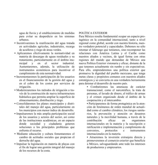 agua de lluvia y el establecimiento de medidas       POLÍTICA EXTERIOR
      para evitar su desperdicio en los sistemas           Para México resulta fundamental ocupar un espacio pro-
      urbanos.                                             tagónico en la comunidad internacional, tanto a nivel
•   Incentivaremos la reutilización del agua tratada       regional como global, acorde con nuestra historia, nues-
      en actividades agrícolas, industriales, recarga      tro verdadero potencial y capacidades. Debemos no sólo
      de acuíferos y riego de áreas verdes.                retomar el liderazgo que teníamos, sino recomponer las
•    Aplicaremos efectivamente la normatividad en          relaciones con América Latina y el Caribe como
      materia de descargas de aguas residuales y su        nuestros aliados y vecinos, de igual forma con otras
      tratamiento, particularmente en el ámbito mu-        regiones del mundo que demandan de México una
      nicipal     y    en    el    sector    industrial.   nueva Política Exterior visionaria y eficaz, distante de la
      Aumentaremos, además, la utilización de              que tenemos actualmente sin rumbo y sin expectativas.
      instrumentos económicos para incentivar el           Para ello, emprenderemos una política exterior que
      cumplimiento de esta normatividad.                   promueva la dignidad del pueblo mexicano, que tenga
•   Incrementaremos la participación de los usuarios       metas claras y propósitos comunes con nuestros aliados
      en el financiamiento de la gestión del agua y        estratégicos y se convierta en una verdadera herramienta
      en el cobro de los costos por servicios de           para detonar el desarrollo de nuestro país.
      irrigación.                                                 • Combatiremos las amenazas de carácter
•   Modernizaremos los métodos de irrigación a tra-               transnacional, como el narcotráfico, la trata de
      vés de la construcción de nueva infraestructura             personas, el lavado de dinero, el tráfico de armas
      hidráulica que permita ampliar la superficie de             y el crimen organizado desde el ámbito de la
      almacenamiento, distribución y riego.                       cooperación y el intercambio.
•   Consolidaremos los planes municipales y distri-               • Participaremos de forma protagónica en la aten-
      tales del manejo del agua, particularmente en               ción de fenómenos de orden mundial de actuali-
      los municipios con menor índice de desarrollo.              dad como el cambio climático, los riesgos sanita-
•   Impulsaremos la más amplia participación social               rios, la prevención y atención en desastres
      de los usuarios y actores del sector, así como              naturales y la movilidad humana, a través de la
      de las instituciones académicas, en un espacio              contribución       eficaz      en       organismos
      donde sociedad y ciudadanía generen                         internacionales en la materia y la suscripción o
      soluciones a los principales problemas que                  ratificación e implementación y cumplimiento de
      enfrenta el recurso.                                        convenios,      protocolos      e     instrumentos
•   Mediante educación y cultura fomentaremos el                  internacionales en la materia.
      cambio de actitudes sociales que propician el               • Atraeremos la inversión extranjera directa y
      derroche del agua.                                          promoveremos el comercio exterior que beneficie
•   Impulsar la legislación en materia de playas con              a México, salvaguardando ante todo los intereses
      el fin de lograr una gestión integral del manejo            de productores y empresarios.
      de los recursos de la costa.
 