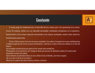 Conclusión A7
- El mundo griego fue fundamental para el desarrollo del arte romano junto a las aportaciones de la cultura
etrusca. Sin embargo, también tuvo una indiscutible personalidad, manifestada principalmente en la arquitectura.
Posteriormente el arte romano repercutió enormemente en las culturas occidentales, siendo la base cultural de
Occidente hasta nuestros días.
- El arte en Roma se puso al servicio de nuevas necesidades. Esto explica el nacimiento de nuevas manifestaciones
y también la aparición de un arte con gran centralización y unitarismo, no sólo en Roma sino también en el resto del
Imperio.
Las principales características que aporta el arte romano como novedad son:
•Preocupación, en la arquitectura, por el juego de masas que viene por los elementos usados en la construcción.
•Arquitectura mucho más colosal.
•Como elemento arquitectónico básico, se van a utilizar el arco, la bóveda y, por tanto, la cúpula.
•Se va a crear el retrato en la escultura.
•Roma fue la creadora del relieve histórico, continuo y narrativo.
 