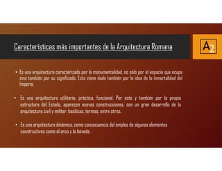 Características más importantes de la Arquitectura Romana
• Es una arquitectura caracterizada por la monumentalidad, no sólo por el espacio que ocupa
sino también por su significado. Esto viene dado también por la idea de la inmortalidad del
Imperio.
A2
• Es una arquitectura utilitaria, práctica, funcional. Por esto y también por la propia
estructura del Estado, aparecen nuevas construcciones, con un gran desarrollo de la
arquitectura civil y militar: basílicas, termas, entre otros.
• Es una arquitectura dinámica, como consecuencia del empleo de algunos elementos
constructivos como el arco y la bóveda.
 