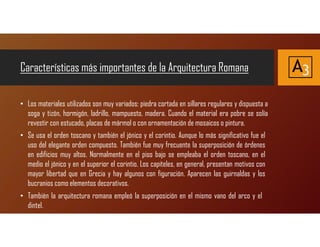 • Los materiales utilizados son muy variados: piedra cortada en sillares regulares y dispuesta a
soga y tizón, hormigón, ladrillo, mampuesto, madera. Cuando el material era pobre se solía
revestir con estucado, placas de mármol o con ornamentación de mosaicos o pintura.
• Se usa el orden toscano y también el jónico y el corintio. Aunque lo más significativo fue el
uso del elegante orden compuesto. También fue muy frecuente la superposición de órdenes
en edificios muy altos. Normalmente en el piso bajo se empleaba el orden toscano, en el
medio el jónico y en el superior el corintio. Los capiteles, en general, presentan motivos con
mayor libertad que en Grecia y hay algunos con figuración. Aparecen las guirnaldas y los
bucranios como elementos decorativos.
• También la arquitectura romana empleó la superposición en el mismo vano del arco y el
dintel.
Características más importantes de la Arquitectura Romana A3
 