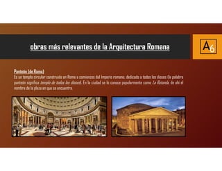 obras más relevantes de la Arquitectura Romana A6
Panteón (de Roma)
Es un templo circular construido en Roma a comienzos del Imperio romano, dedicado a todos los dioses (la palabra
panteón significa templo de todos los dioses). En la ciudad se lo conoce popularmente como La Rotonda, de ahí el
nombre de la plaza en que se encuentra.
 