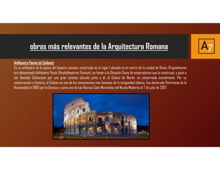 Anfiteatro Flavio (el Coliseo)
Es un anfiteatro de la época del Imperio romano, construido en el siglo I ubicado en el centro de la ciudad de Roma. Originalmente
era denominado Anfiteatro Flavio (Amphitheatrum Flavium), en honor a la Dinastía Flavia de emperadores que lo construyó, y pasó a
ser llamado Colosseum por una gran estatua ubicada junto a él, el Coloso de Nerón, no conservada actualmente. Por su
conservación e historia, el Coliseo es uno de los monumentos más famosos de la antigüedad clásica. Fue declarado Patrimonio de la
Humanidad en 1980 por la Unesco y como una de Las Nuevas Siete Maravillas del Mundo Moderno el 7 de julio de 2007.
obras más relevantes de la Arquitectura Romana A7
 