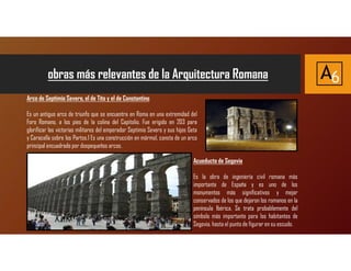 obras más relevantes de la Arquitectura Romana A6
Acueducto de Segovia
Es la obra de ingeniería civil romana más
importante de España y es uno de los
monumentos más significativos y mejor
conservados de los que dejaron los romanos en la
península Ibérica. Se trata probablemente del
símbolo más importante para los habitantes de
Segovia, hasta el punto de figurar en su escudo.
Arco de Septimio Severo, el de Tito y el de Constantino
Es un antiguo arco de triunfo que se encuentra en Roma en una extremidad del
Foro Romano, a los pies de la colina del Capitolio. Fue erigido en 203 para
glorificar las victorias militares del emperador Septimio Severo y sus hijos Geta
y Caracalla sobre los Partos.1 Es una construcción en mármol, consta de un arco
principal encuadrado por dospequeños arcos.
 