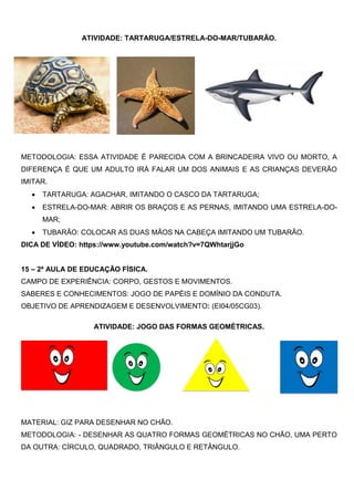 ATIVIDADE: TARTARUGA/ESTRELA-DO-MAR/TUBARÃO.
METODOLOGIA: ESSA ATIVIDADE É PARECIDA COM A BRINCADEIRA VIVO OU MORTO, A
DIFERENÇA É QUE UM ADULTO IRÁ FALAR UM DOS ANIMAIS E AS CRIANÇAS DEVERÃO
IMITAR.
 TARTARUGA: AGACHAR, IMITANDO O CASCO DA TARTARUGA;
 ESTRELA-DO-MAR: ABRIR OS BRAÇOS E AS PERNAS, IMITANDO UMA ESTRELA-DO-
MAR;
 TUBARÃO: COLOCAR AS DUAS MÃOS NA CABEÇA IMITANDO UM TUBARÃO.
DICA DE VÍDEO: https://www.youtube.com/watch?v=7QWhtarjjGo
15 – 2ª AULA DE EDUCAÇÃO FÍSICA.
CAMPO DE EXPERIÊNCIA: CORPO, GESTOS E MOVIMENTOS.
SABERES E CONHECIMENTOS: JOGO DE PAPÉIS E DOMÍNIO DA CONDUTA.
OBJETIVO DE APRENDIZAGEM E DESENVOLVIMENTO: (EI04/05CG03).
ATIVIDADE: JOGO DAS FORMAS GEOMÉTRICAS.
MATERIAL: GIZ PARA DESENHAR NO CHÃO.
METODOLOGIA: - DESENHAR AS QUATRO FORMAS GEOMÉTRICAS NO CHÃO, UMA PERTO
DA OUTRA: CÍRCULO, QUADRADO, TRIÂNGULO E RETÂNGULO.
 