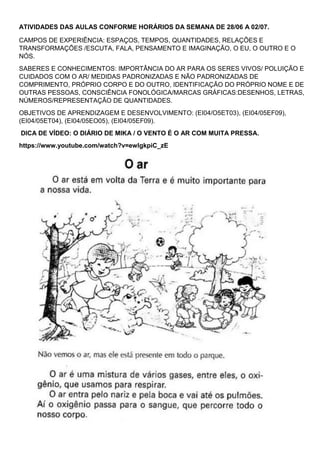 ATIVIDADES DAS AULAS CONFORME HORÁRIOS DA SEMANA DE 28/06 A 02/07.
CAMPOS DE EXPERIÊNCIA: ESPAÇOS, TEMPOS, QUANTIDADES, RELAÇÕES E
TRANSFORMAÇÕES /ESCUTA, FALA, PENSAMENTO E IMAGINAÇÃO, O EU, O OUTRO E O
NÓS.
SABERES E CONHECIMENTOS: IMPORTÂNCIA DO AR PARA OS SERES VIVOS/ POLUIÇÃO E
CUIDADOS COM O AR/ MEDIDAS PADRONIZADAS E NÃO PADRONIZADAS DE
COMPRIMENTO, PRÓPRIO CORPO E DO OUTRO, IDENTIFICAÇÃO DO PRÓPRIO NOME E DE
OUTRAS PESSOAS, CONSCIÊNCIA FONOLÓGICA/MARCAS GRÁFICAS:DESENHOS, LETRAS,
NÚMEROS/REPRESENTAÇÃO DE QUANTIDADES.
OBJETIVOS DE APRENDIZAGEM E DESENVOLVIMENTO: (EI04/O5ET03), (EI04/05EF09),
(EI04/05ET04), (EI04/05EO05), (EI04/05EF09).
DICA DE VÍDEO: O DIÁRIO DE MIKA / O VENTO É O AR COM MUITA PRESSA.
https://www.youtube.com/watch?v=ewlgkpiC_zE
 