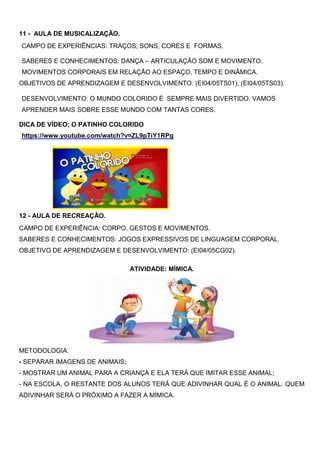 11 - AULA DE MUSICALIZAÇÃO.
CAMPO DE EXPERIÊNCIAS: TRAÇOS, SONS, CORES E FORMAS.
SABERES E CONHECIMENTOS: DANÇA – ARTICULAÇÃO SOM E MOVIMENTO.
MOVIMENTOS CORPORAIS EM RELAÇÃO AO ESPAÇO, TEMPO E DINÂMICA.
OBJETIVOS DE APRENDIZAGEM E DESENVOLVIMENTO: (EI04/05TS01), (EI04/05TS03).
DESENVOLVIMENTO: O MUNDO COLORIDO É SEMPRE MAIS DIVERTIDO. VAMOS
APRENDER MAIS SOBRE ESSE MUNDO COM TANTAS CORES.
DICA DE VÍDEO; O PATINHO COLORIDO
https://www.youtube.com/watch?v=ZL9pTiY1RPg
12 - AULA DE RECREAÇÃO.
CAMPO DE EXPERIÊNCIA: CORPO, GESTOS E MOVIMENTOS.
SABERES E CONHECIMENTOS: JOGOS EXPRESSIVOS DE LINGUAGEM CORPORAL.
OBJETIVO DE APRENDIZAGEM E DESENVOLVIMENTO: (EI04/05CG02).
ATIVIDADE: MÍMICA.
METODOLOGIA:
- SEPARAR IMAGENS DE ANIMAIS;
- MOSTRAR UM ANIMAL PARA A CRIANÇA E ELA TERÁ QUE IMITAR ESSE ANIMAL;
- NA ESCOLA, O RESTANTE DOS ALUNOS TERÁ QUE ADIVINHAR QUAL É O ANIMAL. QUEM
ADIVINHAR SERÁ O PRÓXIMO A FAZER A MÍMICA.
 
