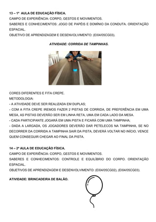 13 – 1ª AULA DE EDUCAÇÃO FÍSICA.
CAMPO DE EXPERIÊNCIA: CORPO, GESTOS E MOVIMENTOS.
SABERES E CONHECIMENTOS: JOGO DE PAPÉIS E DOMÍNIO DA CONDUTA. ORIENTAÇÃO
ESPACIAL.
OBJETIVO DE APRENDIZAGEM E DESENVOLVIMENTO: (EI04/05CG03).
ATIVIDADE: CORRIDA DE TAMPINHAS.
CORES DIFERENTES E FITA CREPE.
METODOLOGIA:
- A ATIVIDADE DEVE SER REALIZADA EM DUPLAS;
- COM A FITA CREPE IREMOS FAZER 2 PISTAS DE CORRIDA, DE PREFERÊNCIA EM UMA
MESA, AS PISTAS DEVERÃO SER EM LINHA RETA, UMA EM CADA LADO DA MESA.
- CADA PARTICIPANTE JOGARÁ EM UMA PISTA E FICARÁ COM UMA TAMPINHA;
- DADA A LARGADA, OS JOGADORES DEVERÃO DAR PETELECOS NA TAMPINHA, SE NO
DECORRER DA CORRIDA A TAMPINHA SAIR DA PISTA, DEVERÁ VOLTAR NO INÍCIO, VENCE
QUEM CONSEGUIR CHEGAR AO FINAL DA PISTA.
14 – 2ª AULA DE EDUCAÇÃO FÍSICA.
CAMPO DE EXPERIÊNCIA: CORPO, GESTOS E MOVIMENTOS.
SABERES E CONHECIMENTOS: CONTROLE E EQUILÍBRIO DO CORPO. ORIENTAÇÃO
ESPACIAL.
OBJETIVOS DE APRENDIZAGEM E DESENVOLVIMENTO: (EI04/05CG02), (EI04/05CG03).
ATIVIDADE: BRINCADEIRA DE BALÃO.
 