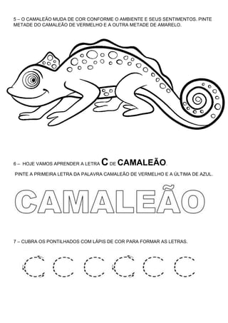 5 – O CAMALEÃO MUDA DE COR CONFORME O AMBIENTE E SEUS SENTIMENTOS. PINTE
METADE DO CAMALEÃO DE VERMELHO E A OUTRA METADE DE AMARELO.
6 – HOJE VAMOS APRENDER A LETRA CDE CAMALEÃO.
PINTE A PRIMEIRA LETRA DA PALAVRA CAMALEÃO DE VERMELHO E A ÚLTIMA DE AZUL.
7 – CUBRA OS PONTILHADOS COM LÁPIS DE COR PARA FORMAR AS LETRAS.
 