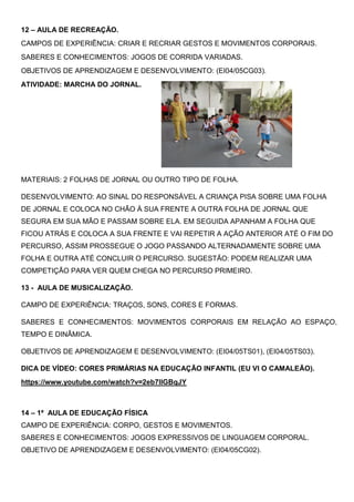 12 – AULA DE RECREAÇÃO.
CAMPOS DE EXPERIÊNCIA: CRIAR E RECRIAR GESTOS E MOVIMENTOS CORPORAIS.
SABERES E CONHECIMENTOS: JOGOS DE CORRIDA VARIADAS.
OBJETIVOS DE APRENDIZAGEM E DESENVOLVIMENTO: (EI04/05CG03).
ATIVIDADE: MARCHA DO JORNAL.
MATERIAIS: 2 FOLHAS DE JORNAL OU OUTRO TIPO DE FOLHA.
DESENVOLVIMENTO: AO SINAL DO RESPONSÁVEL A CRIANÇA PISA SOBRE UMA FOLHA
DE JORNAL E COLOCA NO CHÃO À SUA FRENTE A OUTRA FOLHA DE JORNAL QUE
SEGURA EM SUA MÃO E PASSAM SOBRE ELA. EM SEGUIDA APANHAM A FOLHA QUE
FICOU ATRÁS E COLOCA A SUA FRENTE E VAI REPETIR A AÇÃO ANTERIOR ATÉ O FIM DO
PERCURSO, ASSIM PROSSEGUE O JOGO PASSANDO ALTERNADAMENTE SOBRE UMA
FOLHA E OUTRA ATÉ CONCLUIR O PERCURSO. SUGESTÃO: PODEM REALIZAR UMA
COMPETIÇÃO PARA VER QUEM CHEGA NO PERCURSO PRIMEIRO.
13 - AULA DE MUSICALIZAÇÃO.
CAMPO DE EXPERIÊNCIA: TRAÇOS, SONS, CORES E FORMAS.
SABERES E CONHECIMENTOS: MOVIMENTOS CORPORAIS EM RELAÇÃO AO ESPAÇO,
TEMPO E DINÂMICA.
OBJETIVOS DE APRENDIZAGEM E DESENVOLVIMENTO: (EI04/05TS01), (EI04/05TS03).
DICA DE VÍDEO: CORES PRIMÁRIAS NA EDUCAÇÃO INFANTIL (EU VI O CAMALEÃO).
https://www.youtube.com/watch?v=2eb7IlGBqJY
14 – 1ª AULA DE EDUCAÇÃO FÍSICA
CAMPO DE EXPERIÊNCIA: CORPO, GESTOS E MOVIMENTOS.
SABERES E CONHECIMENTOS: JOGOS EXPRESSIVOS DE LINGUAGEM CORPORAL.
OBJETIVO DE APRENDIZAGEM E DESENVOLVIMENTO: (EI04/05CG02).
 