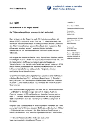 Presseinformation




                                                                           16. März 2011
Nr. 34/ 2011
                                                                           Unser Zeichen: GB I-4
Das Handwerk in der Region wächst                                          Zentralstelle und Kommunikation

                                                                           Pressestelle:
Die Wirtschaftsmacht von nebenan ist stark aufgestellt                     Detlev Michalke
                                                                           Stefanie Oser


                                                                           Handwerkskammer Mannheim
Das Handwerk in der Region ist auch 2010 wieder gewachsen. Mit             Rhein-Neckar-Odenwald
aktuell 12.720 – und damit einem Plus von 122 – Betrieben stellt das       B1, 1-2
Handwerk die Wirtschaftsmacht in der Region Rhein-Neckar-Odenwald          68058 Mannheim

dar. „Wenn man allerdings genauer hinschaut, dann muss diese Zahl
                                                                           Postanschrift:
differenziert gesehen werden“, analysiert Detlev Michalke,                 Postfach 12 07 54
Pressesprecher der Handwerkskammer Mannheim Rhein-Neckar-                  68058 Mannheim

Odenwald.                                                                  Telefon: 0621/18002-104
                                                                           Telefax: 0621/18002-152
                                                                           info@hwk-mannheim.de
Die Gruppe der Meisterhandwerke – also die Betriebe, die einen Meister     www.hwk-mannheim.de
beschäftigen müssen – habe sich auch 2010 weiter stabilisiert. Mit 7.641
Betrieben stellen die Meisterbetriebe die stärkste Gruppe der
Wirtschaftsmacht dar. Lediglich ein Betrieb weniger als im Vorjahr 2009
macht deutlich, dass neben den meisterlichen Kenntnissen vor allem
betriebswirtschaftliche und pädagogische Fähigkeiten für eine
nachhaltige Bestandskraft sorgen.

Spitzenreiter bei den zulassungspflichtigen Gewerken sind die Friseure
mit einem Bestand von 1.241 und einem Zuwachs von 13 Betrieben,
gefolgt von den Kfz-Technikern mit 789 Betrieben, ebenfalls mit einem
Plus von 13, und die Stuckateure (192 Betriebe) mit einem Plus von 9
Unternehmen.

Die Elektrotechniker dagegen sind nur noch mit 747 Betrieben vertreten
– und haben 13 Betriebe weniger als noch im Vorjahr. Auch die
Fleischer mussten ein Minus hinnehmen: sie stellen kammerweit nur
noch 271 Betriebe. Ebenso wie die Installateure und Heizungsbauer
(688) verzeichneten auch die Tischler (458) ein Minus von jeweils 9
Betrieben.

Dagegen lässt sich besonders im zulassungsfreien Handwerk der Trend
zum ungehinderten Einstieg ablesen. Dort legte der Bestand um 108 auf
2.716 Unternehmen zu (plus 4,1%). „Eine fachliche Qualifizierung in
diesen Berufen muss nicht mehr nachgewiesen werden – deshalb sind


+++ Unsere Pressenachrichten finden Sie auch unter
www.hwk-mannheim.de/ Aktuelles/ Presse +++
 