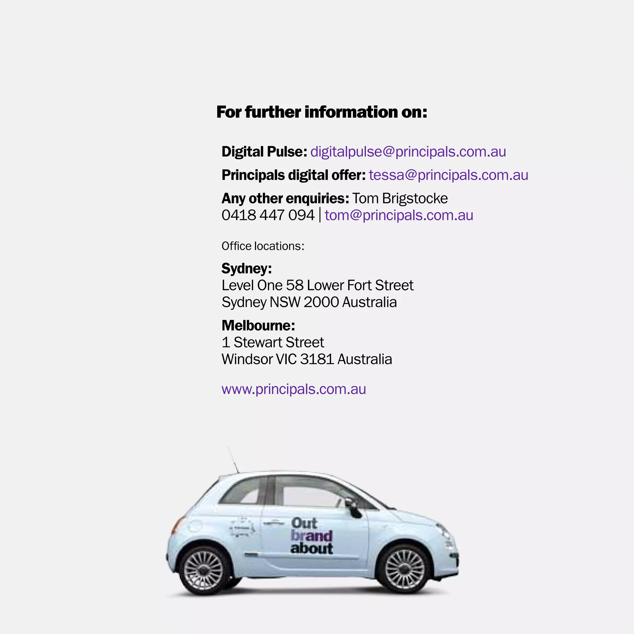 For further information on:

Digital Pulse: digitalpulse@principals.com.au
Principals digital offer: tessa@principals.com.au
Any other enquiries: Tom Brigstocke
0418 447 094 | tom@principals.com.au
Office locations:
Sydney:
Level One 58 Lower Fort Street
Sydney NSW 2000 Australia
Melbourne:
1 Stewart Street
Windsor VIC 3181 Australia
www.principals.com.au
 