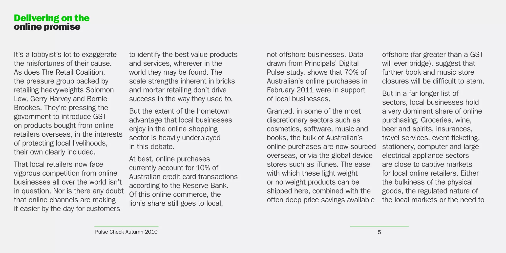 Delivering on the
online promise

It’s a lobbyist’s lot to exaggerate    to identify the best value products   not offshore businesses. Data          offshore (far greater than a GST
the misfortunes of their cause.        and services, wherever in the         drawn from Principals’ Digital         will ever bridge), suggest that
As does The Retail Coalition,          world they may be found. The          Pulse study, shows that 70% of         further book and music store
the pressure group backed by           scale strengths inherent in bricks    Australian’s online purchases in       closures will be difficult to stem.
retailing heavyweights Solomon         and mortar retailing don’t drive      February 2011 were in support      But in a far longer list of
Lew, Gerry Harvey and Bernie           success in the way they used to.      of local businesses.               sectors, local businesses hold
Brookes. They’re pressing the          But the extent of the hometown        Granted, in some of the most       a very dominant share of online
government to introduce GST            advantage that local businesses       discretionary sectors such as      purchasing. Groceries, wine,
on products bought from online         enjoy in the online shopping          cosmetics, software, music and     beer and spirits, insurances,
retailers overseas, in the interests   sector is heavily underplayed         books, the bulk of Australian’s    travel services, event ticketing,
of protecting local livelihoods,       in this debate.                       online purchases are now sourced stationery, computer and large
their own clearly included.                                                  overseas, or via the global device electrical appliance sectors
                                       At best, online purchases
That local retailers now face          currently account for 10% of          stores such as iTunes. The ease    are close to captive markets
vigorous competition from online       Australian credit card transactions   with which these light weight      for local online retailers. Either
businesses all over the world isn’t    according to the Reserve Bank.        or no weight products can be       the bulkiness of the physical
in question. Nor is there any doubt    Of this online commerce, the          shipped here, combined with the goods, the regulated nature of
that online channels are making        lion’s share still goes to local,     often deep price savings available the local markets or the need to
it easier by the day for customers

                          Pulse Check Autumn 2010                                                               5
 