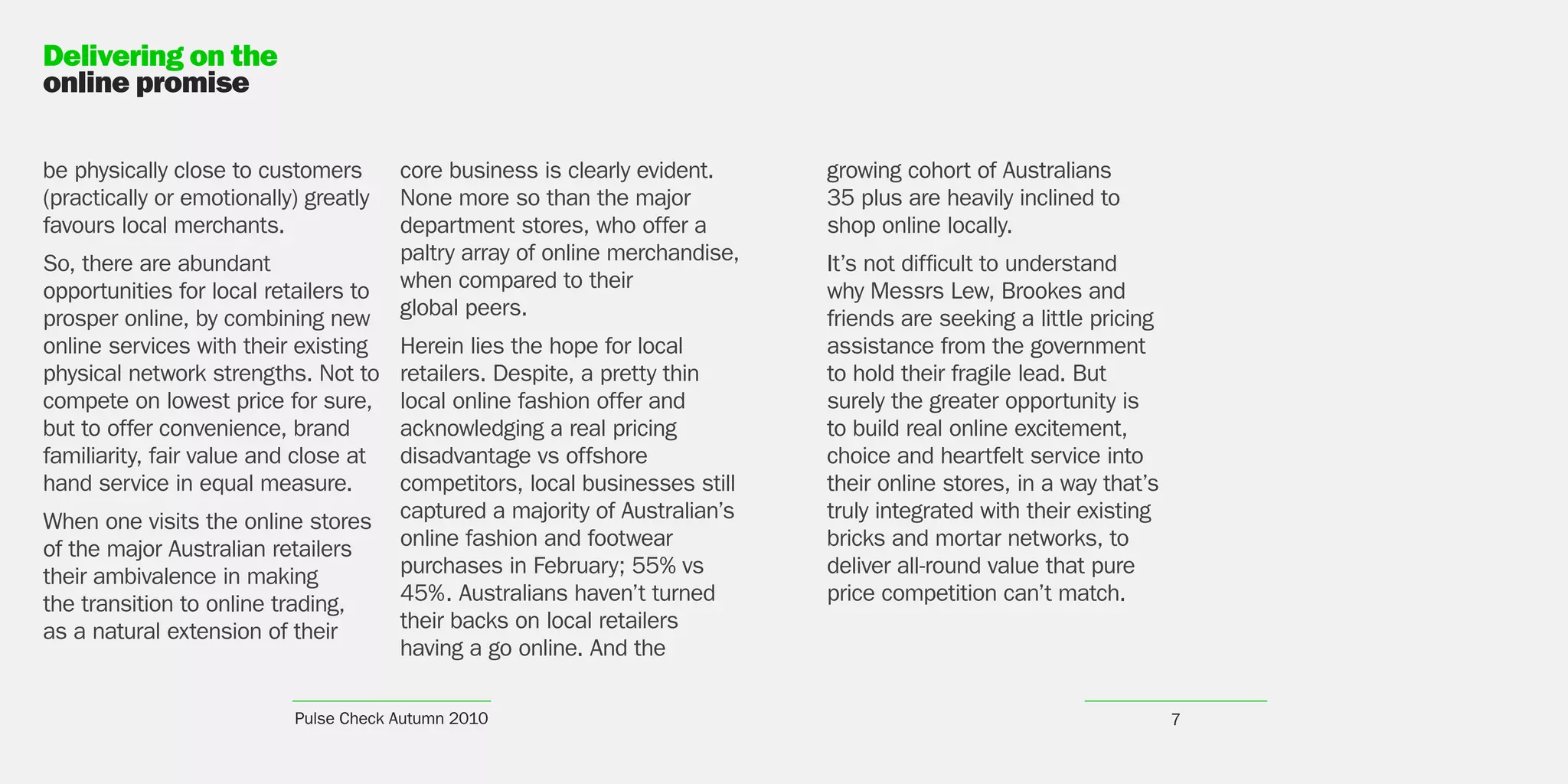 Delivering on the
online promise

be physically close to customers       core business is clearly evident.     growing cohort of Australians
(practically or emotionally) greatly   None more so than the major           35 plus are heavily inclined to
favours local merchants.               department stores, who offer a        shop online locally.
So, there are abundant                 paltry array of online merchandise,   It’s not difficult to understand
opportunities for local retailers to   when compared to their                why Messrs Lew, Brookes and
prosper online, by combining new       global peers.                         friends are seeking a little pricing
online services with their existing    Herein lies the hope for local        assistance from the government
physical network strengths. Not to     retailers. Despite, a pretty thin     to hold their fragile lead. But
compete on lowest price for sure,      local online fashion offer and        surely the greater opportunity is
but to offer convenience, brand        acknowledging a real pricing          to build real online excitement,
familiarity, fair value and close at   disadvantage vs offshore              choice and heartfelt service into
hand service in equal measure.         competitors, local businesses still   their online stores, in a way that’s
When one visits the online stores      captured a majority of Australian’s   truly integrated with their existing
of the major Australian retailers      online fashion and footwear           bricks and mortar networks, to
their ambivalence in making            purchases in February; 55% vs         deliver all-round value that pure
the transition to online trading,      45%. Australians haven’t turned       price competition can’t match.
as a natural extension of their        their backs on local retailers
                                       having a go online. And the

                           Pulse Check Autumn 2010                                                                  7
 