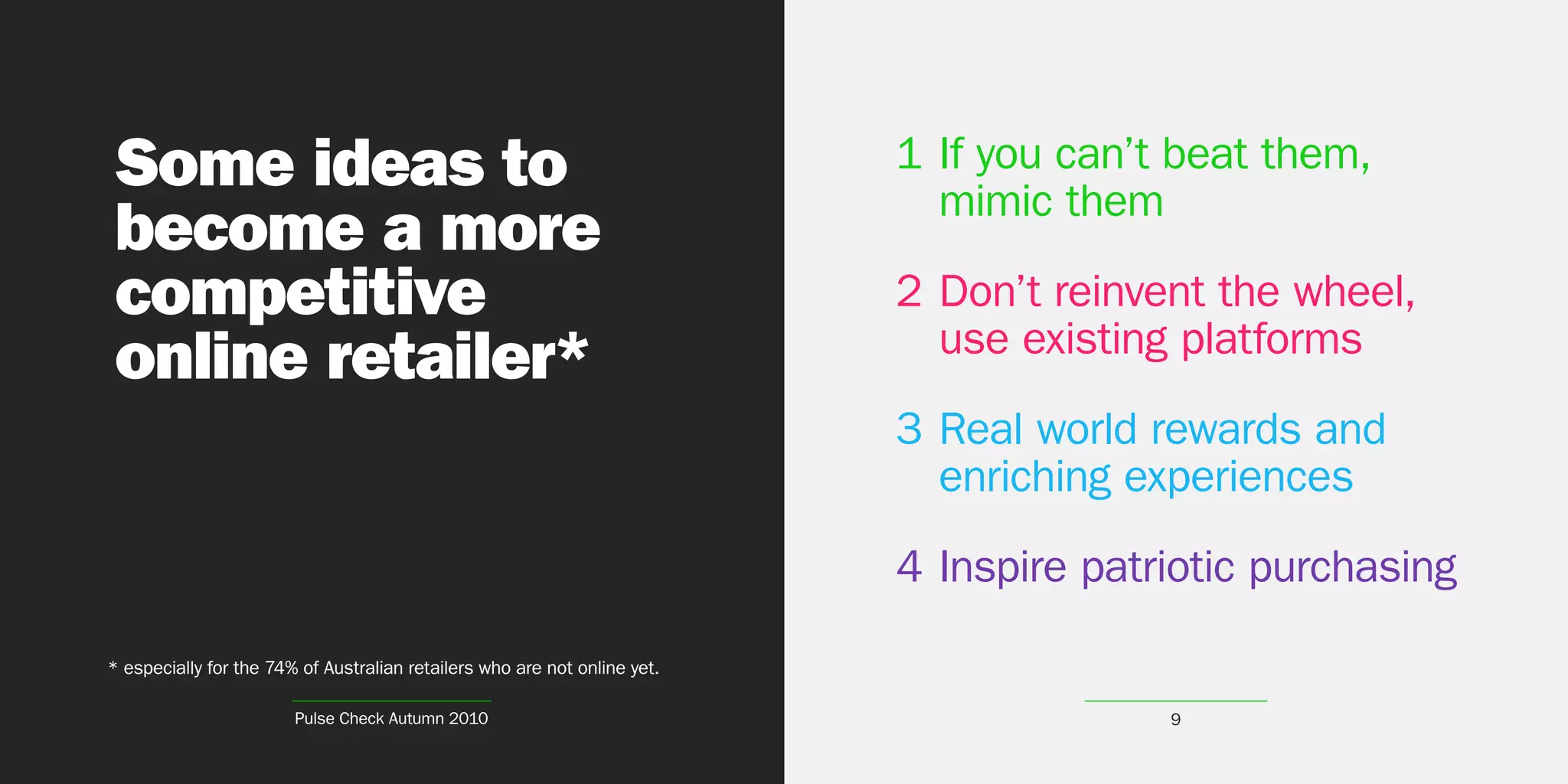 Some ideas to                                                              1 If you can’t beat them,
                                                                             mimic them
become a more
competitive                                                                2 Don’t reinvent the wheel,
                                                                             use existing platforms
online retailer*
                                                                           3 Real world rewards and
                                                                             enriching experiences
                                                                           4 Inspire patriotic purchasing

* especially for the 74% of Australian retailers who are not online yet.

                        Pulse Check Autumn 2010                                          9
 