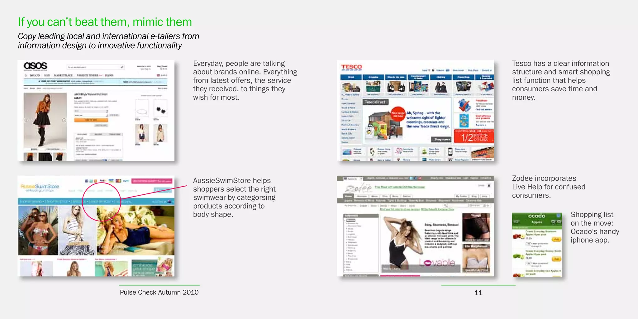 If you can’t beat them, mimic them
Copy leading local and international e-tailers from
information design to innovative functionality
                                                 Everyday, people are talking           Tesco has a clear information
                                                 about brands online. Everything        structure and smart shopping
                                                 from latest offers, the service        list function that helps
                                                 they received, to things they          consumers save time and
                                                 wish for most.                         money.




                                                 AussieSwimStore helps                  Zodee incorporates
                                                 shoppers select the right              Live Help for confused
                                                 swimwear by categorsing                consumers.
                                                 products according to
                                                 body shape.                                             Shopping list
                                                                                                         on the move:
                                                                                                         Ocado’s handy
                                                                                                         iphone app.




                            Pulse Check Autumn 2010                                11
 