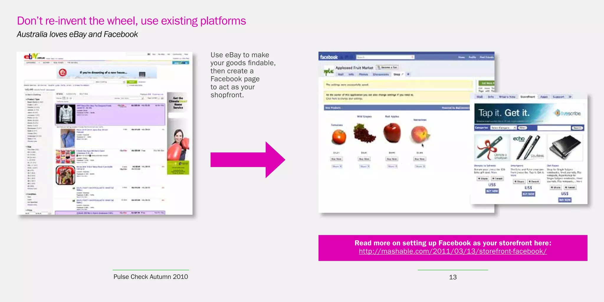 Don’t re-invent the wheel, use existing platforms
Australia loves eBay and Facebook

                                                    Use eBay to make
                                                    your goods findable,
                                                    then create a
                                                    Facebook page
                                                    to act as your
                                                    shopfront.




                                                                           Read more on setting up Facebook as your storefront here:
                                                                            http://mashable.com/2011/03/13/storefront-facebook/


                          Pulse Check Autumn 2010                                                     13
 
