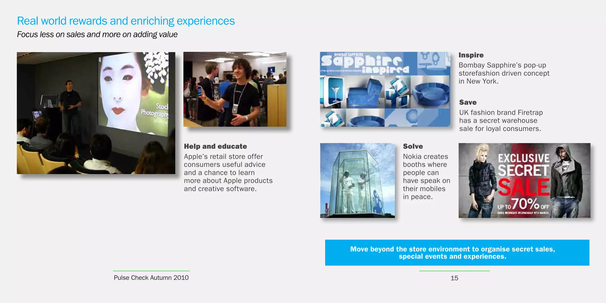 Real world rewards and enriching experiences
Focus less on sales and more on adding value

                                                                                                                Inspire
                                                                                                                Bombay Sapphire’s pop-up
                                                                                                                storefashion driven concept
                                                                                                                in New York.

                                                                                                                Save
                                                                                                                UK fashion brand Firetrap
                                                                                                                has a secret warehouse
                                                                                                                sale for loyal consumers.

                                               Help and educate                            Solve
                                               Apple’s retail store offer                  Nokia creates
                                               consumers useful advice                     booths where
                                               and a chance to learn                       people can
                                               more about Apple products                   have speak on
                                               and creative software.                      their mobiles
                                                                                           in peace.




                                                                            Move beyond the store environment to organise secret sales,
                                                                                         special events and experiences.

                          Pulse Check Autumn 2010                                                          15
 