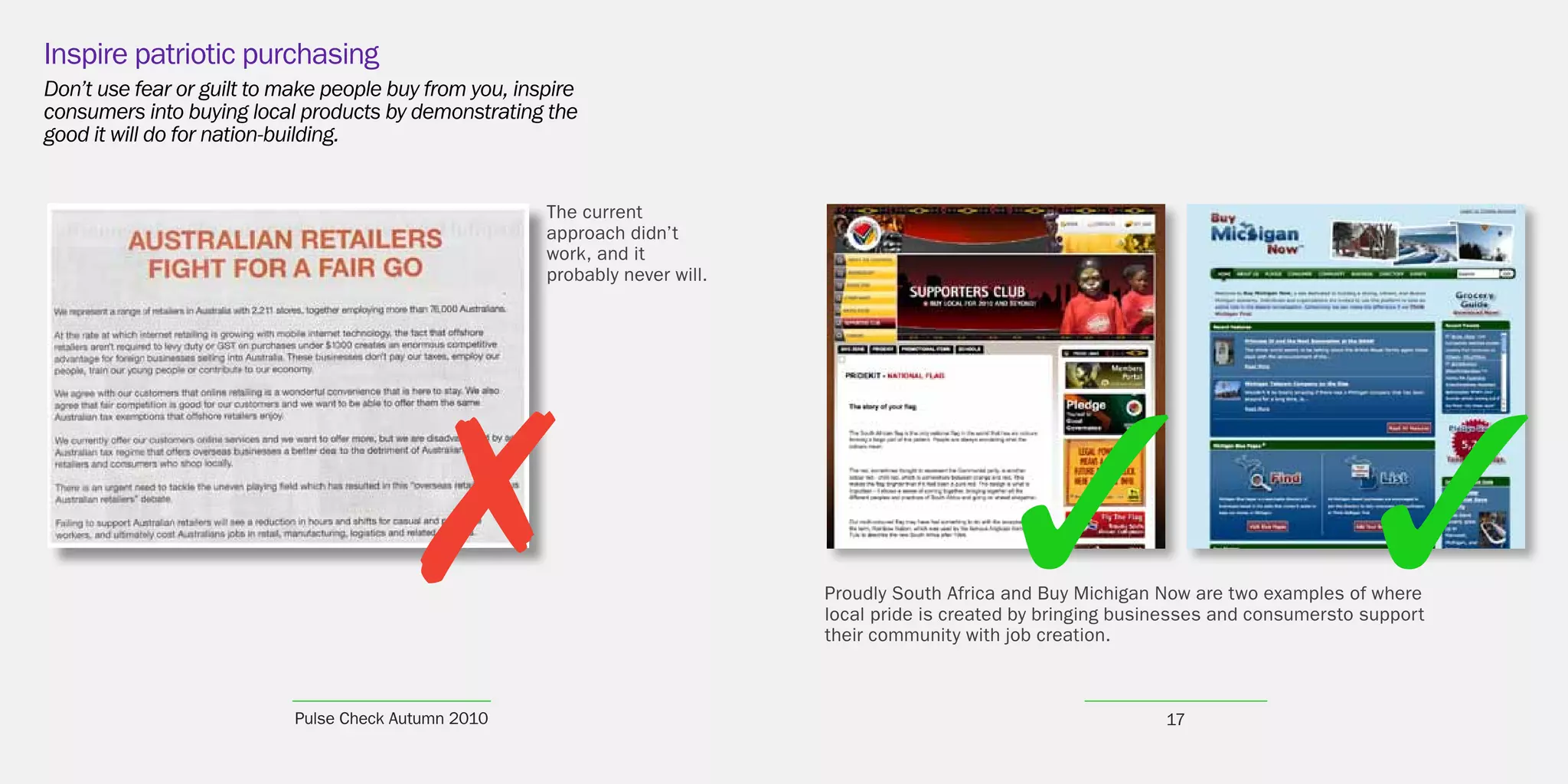 Inspire patriotic purchasing
Don’t use fear or guilt to make people buy from you, inspire
consumers into buying local products by demonstrating the
good it will do for nation-building.


                                                        The current
                                                        approach didn’t
                                                        work, and it
                                                        probably never will.




                                          7                                    Proudly South Africa and Buy Michigan Now are two examples of where
                                                                               local pride is created by bringing businesses and consumersto support
                                                                               their community with job creation.



                            Pulse Check Autumn 2010                                                                   17
 
