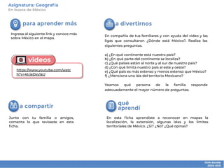 En esta ﬁcha aprendiste a reconocer en mapas la
localización, la extensión, algunas islas y los límites
territoriales de México. ¿Si? ¿No? ¿Qué opinas?
Junto con tu familia o amigos,
comenta lo que revisaste en esta
ﬁcha.
En compañía de tus familiares y con ayuda del video y las
ligas que consultaron ¿Dónde está México?. Realiza las
siguientes preguntas.
a) ¿En qué continente está nuestro país?
b) ¿En qué parte del continente se localiza?
c) ¿Qué países están al norte y al sur de nuestro país?
d) ¿Con qué limita nuestro país al este y oeste?
e) ¿Qué país es más extenso y menos extenso que México?
f) ¿Menciona una isla del territorio Mexicano?
Veamos qué persona de la familia responde
adecuadamente el mayor número de preguntas.
Ingresa al siguiente link y conoce más
sobre México en el mapa.
Asignatura: Geografía
En busca de México
https://www.youtube.com/watc
h?v=4trjeDxy1aU
 