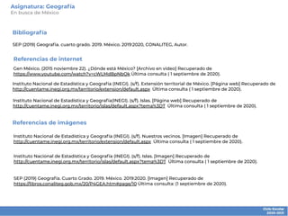 Bibliografía
SEP (2019) Geografía. cuarto grado. 2019. México. 2019:2020, CONALITEG, Autor.
Instituto Nacional de Estadística y Geografía (INEGI). (s/f). Extensión territorial de México. [Página web] Recuperado de
http://cuentame.inegi.org.mx/territorio/extension/default.aspx Última consulta ( 1 septiembre de 2020).
Referencias de internet
Referencias de imágenes
Instituto Nacional de Estadística y Geografía (INEGI). (s/f). Nuestros vecinos. [Imagen] Recuperado de
http://cuentame.inegi.org.mx/territorio/extension/default.aspx Última consulta ( 1 septiembre de 2020).
SEP (2019) Geografía. Cuarto Grado. 2019. México. 2019:2020. [Imagen] Recuperado de
https://libros.conaliteg.gob.mx/20/P4GEA.htm#page/10 Última consulta: (1 septiembre de 2020).
Instituto Nacional de Estadística y Geografía (INEGI). (s/f). Islas. [Imagen] Recuperado de
http://cuentame.inegi.org.mx/territorio/islas/default.aspx?tema%3DT Última consulta ( 1 septiembre de 2020).
Instituto Nacional de Estadística y Geografía(INEGI). (s/f). Islas. [Página web] Recuperado de
http://cuentame.inegi.org.mx/territorio/islas/default.aspx?tema%3DT Última consulta ( 1 septiembre de 2020).
Gen México. (2015 noviembre 22). ¿Dónde está México? [Archivo en video] Recuperado de
https://www.youtube.com/watch?v=cWLMdBpNbOk Última consulta ( 1 septiembre de 2020).
Asignatura: Geografía
En busca de México
 