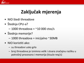 •NIO štedi threadove 
•Štednja CPU-a? 
–1000 threadova = ~10 000 ctxs/s 
•Štednja memorije? 
–1000 threadova = inicijalno ~30MB 
•NIO koristiti ako: 
–su threadovi usko grlo 
–broj threadova je iznimno velik i stvara značajnu razliku u potrošnji procesora i memorija (tisuće req/s) 
Zaključak mjerenja  