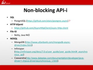 Non-blocking API-i 
•SQL 
–PostgreSQL (https://github.com/alaisi/postgres.async) ? 
•HTTP klijenti 
–https://github.com/AsyncHttpClient/async-http-client 
•File IO 
–Netty, Java NIO 
•NOSQL 
–MongoDB (http://www.allanbank.com/mongodb-async- driver/index.html) 
–Infinispan (http://infinispan.org/docs/7.0.x/user_guide/user_guide.html#_asynchronous_api) 
–Cassandra(http://www.datastax.com/documentation/developer/java- driver/1.0/java-driver/asynchronous_t.html)  