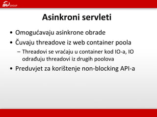 Asinkroni servleti 
•Omogućavaju asinkrone obrade 
•Čuvaju threadove iz web container poola 
–Threadovi se vraćaju u container kod IO-a, IO odrađuju threadovi iz drugih poolova 
•Preduvjet za korištenje non-blocking API-a  