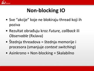 Non-blocking IO 
•Sve “akcije” koje ne blokiraju thread koji ih poziva 
•Rezultat obrađuju kroz Future, callback ili Observable (RxJava) 
•Štednja threadova = štednja memorije i procesora (smanjuje context switching) 
•Asinkrono + Non-blocking = Skalabilno  