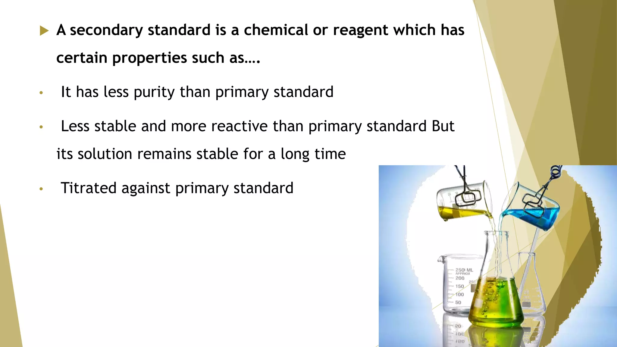  A secondary standard is a chemical or reagent which has
certain properties such as….
• It has less purity than primary standard
• Less stable and more reactive than primary standard But
its solution remains stable for a long time
• Titrated against primary standard
 