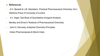  References
• A.H. Beckett & J.B. Stenlake's, Practical Pharmaceutical Chemistry Vol I,
Stahlone Press of University of London
• A.I. Vogel, Text Book of Quantitative Inorganic Analysis
• Bentley and Driver's Textbook of Pharmaceutical Chemistry
• John H. Kennedy, Analytical Chemistry Principles
• Indian Pharmacopoeia & Merck Index
 