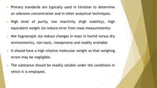  Primary standards are typically used in titration to determine
an unknown concentration and in other analytical techniques.
 High level of purity, low reactivity (high stability), high
equivalent weight (to reduce error from mass measurements)
 Not hygroscopic (to reduce changes in mass in humid versus dry
environments), non-toxic, inexpensive and readily available
 It should have a high relative molecular weight so that weighing
errors may be negligible.
 The substance should be readily soluble under the conditions in
which it is employed.
 