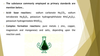  The substance commonly employed as primary standards are
mention below…
 Acid- base reactions: sodium carbonate Na2CO3, sodium
tetraborate Na2B4O7, potassium hydrogenphthalate KH(C8H4O4),
potassium hydrogeniodate KH(IO3)2.
 Complex formation reactions: pure metals ( zinc, copper,
magnesium and manganese) and salts, depending upon the
reaction used.
 
