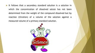  It follows that a secondary standard solution is a solution in
which the concentration of dissolved solute has not been
determined from the weight of the compound dissolved but by
reaction (titration) of a volume of the solution against a
measured volume of a primary standard solution.
 