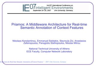 Architecture for Real-time Semantic Annotation of Context Features” – IE07, Ulm University, Germany
Priamos: A Middleware Architecture for Real-time
Semantic Annotation of Context Features
Nikolaos Konstantinou, Emmanuel Solidakis, Stavroula Zoi, Anastasios
Zafeiropoulos, Panagiotis Stathopoulos, Nikolas Mitrou
National Technical University of Athens
ECE Faculty, Computer Network Laboratory
 