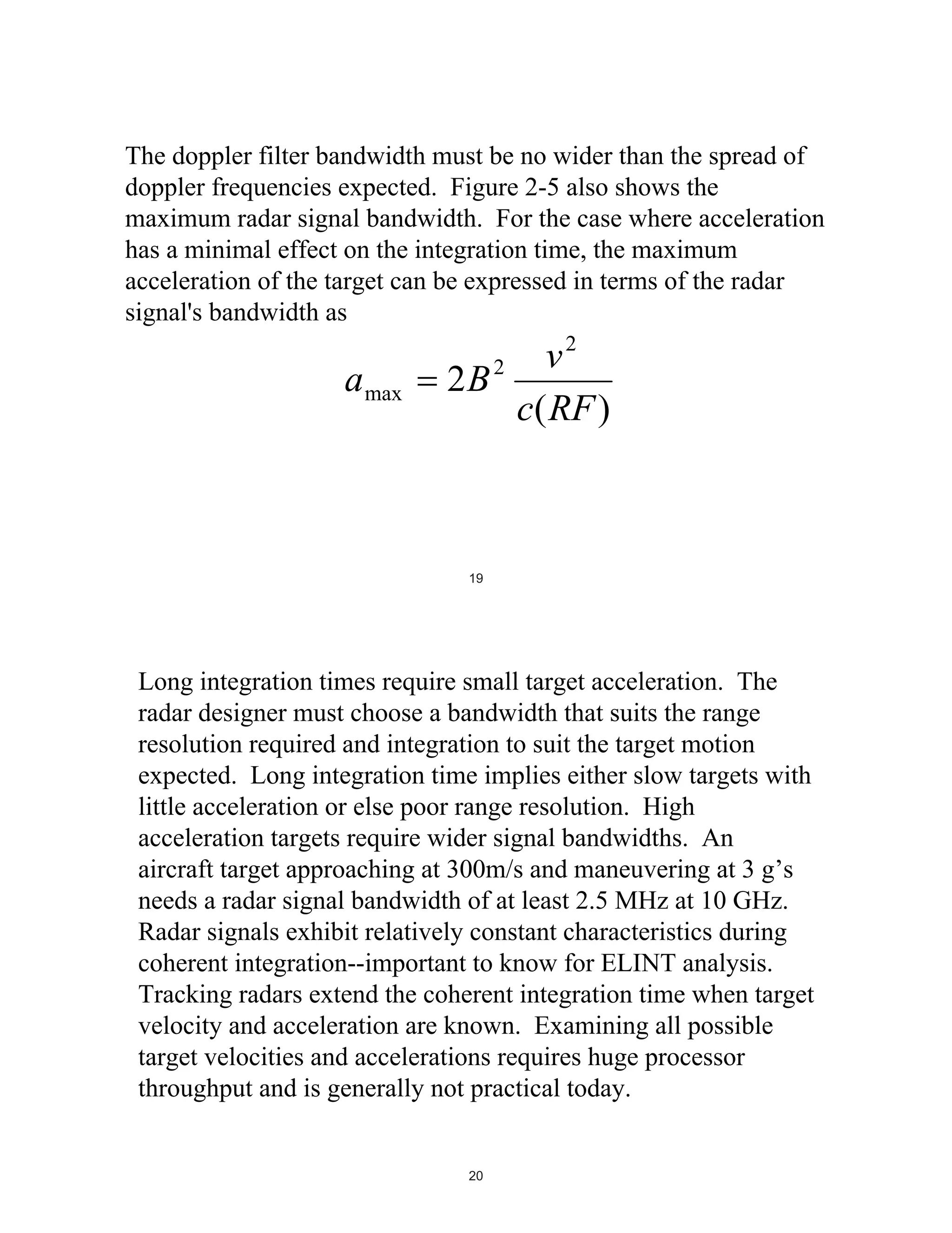 The doppler filter bandwidth must be no wider than the spread of
doppler frequencies expected. Figure 2-5 also shows the
maximum radar signal bandwidth. For the case where acceleration
has a minimal effect on the integration time, the maximum
acceleration of the target can be expressed in terms of the radar
signal's bandwidth as

a max

v2
2B 2
c( RF )

19

Long integration times require small target acceleration. The
radar designer must choose a bandwidth that suits the range
resolution required and integration to suit the target motion
expected. Long integration time implies either slow targets with
little acceleration or else poor range resolution. High
acceleration targets require wider signal bandwidths. An
aircraft target approaching at 300m/s and maneuvering at 3 g’s
needs a radar signal bandwidth of at least 2.5 MHz at 10 GHz.
Radar signals exhibit relatively constant characteristics during
coherent integration--important to know for ELINT analysis.
Tracking radars extend the coherent integration time when target
velocity and acceleration are known. Examining all possible
target velocities and accelerations requires huge processor
throughput and is generally not practical today.

20

 