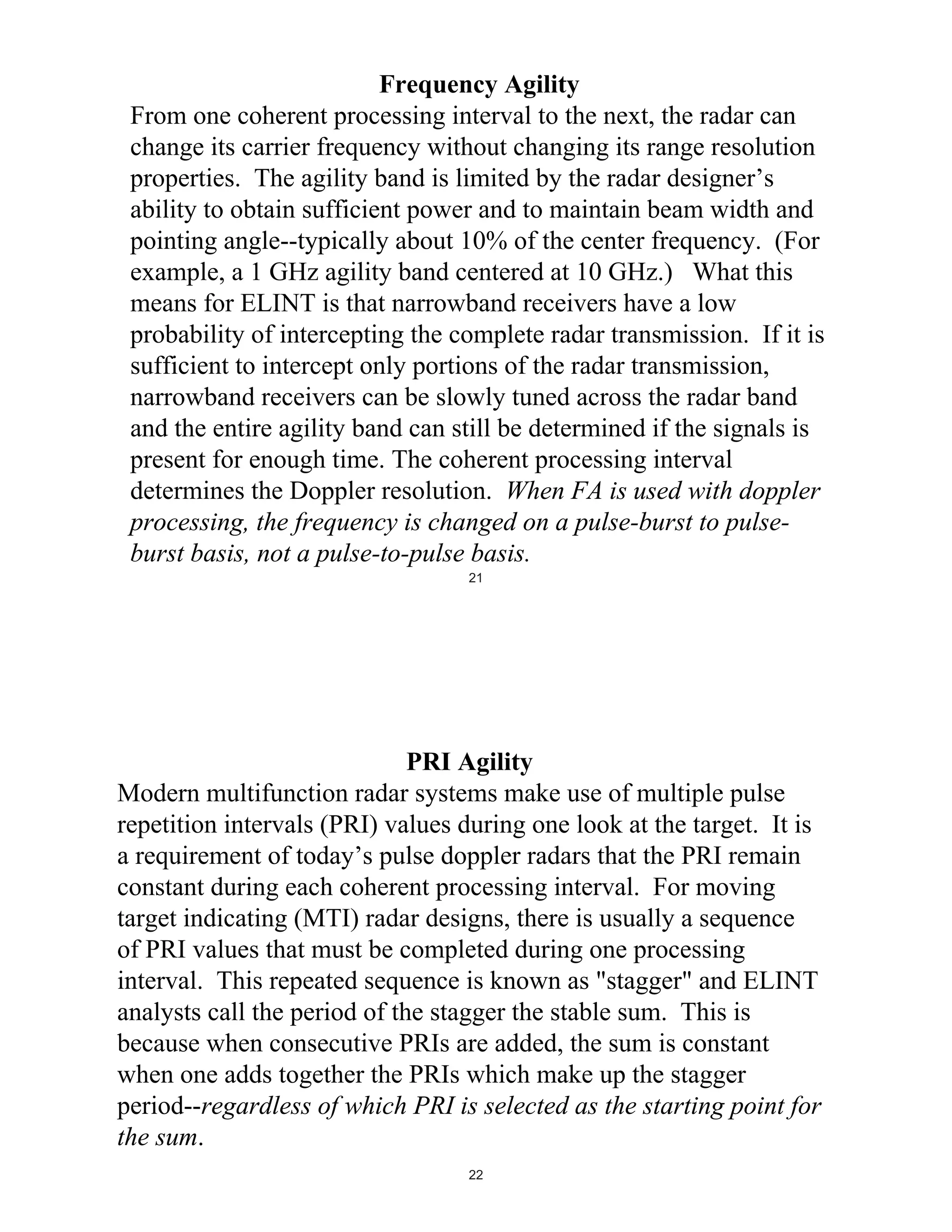 Frequency Agility
From one coherent processing interval to the next, the radar can
change its carrier frequency without changing its range resolution
properties. The agility band is limited by the radar designer’s
ability to obtain sufficient power and to maintain beam width and
pointing angle--typically about 10% of the center frequency. (For
example, a 1 GHz agility band centered at 10 GHz.) What this
means for ELINT is that narrowband receivers have a low
probability of intercepting the complete radar transmission. If it is
sufficient to intercept only portions of the radar transmission,
narrowband receivers can be slowly tuned across the radar band
and the entire agility band can still be determined if the signals is
present for enough time. The coherent processing interval
determines the Doppler resolution. When FA is used with doppler
processing, the frequency is changed on a pulse-burst to pulseburst basis, not a pulse-to-pulse basis.
21

PRI Agility
Modern multifunction radar systems make use of multiple pulse
repetition intervals (PRI) values during one look at the target. It is
a requirement of today’s pulse doppler radars that the PRI remain
constant during each coherent processing interval. For moving
target indicating (MTI) radar designs, there is usually a sequence
of PRI values that must be completed during one processing
interval. This repeated sequence is known as "stagger" and ELINT
analysts call the period of the stagger the stable sum. This is
because when consecutive PRIs are added, the sum is constant
when one adds together the PRIs which make up the stagger
period--regardless of which PRI is selected as the starting point for
the sum.
22

 