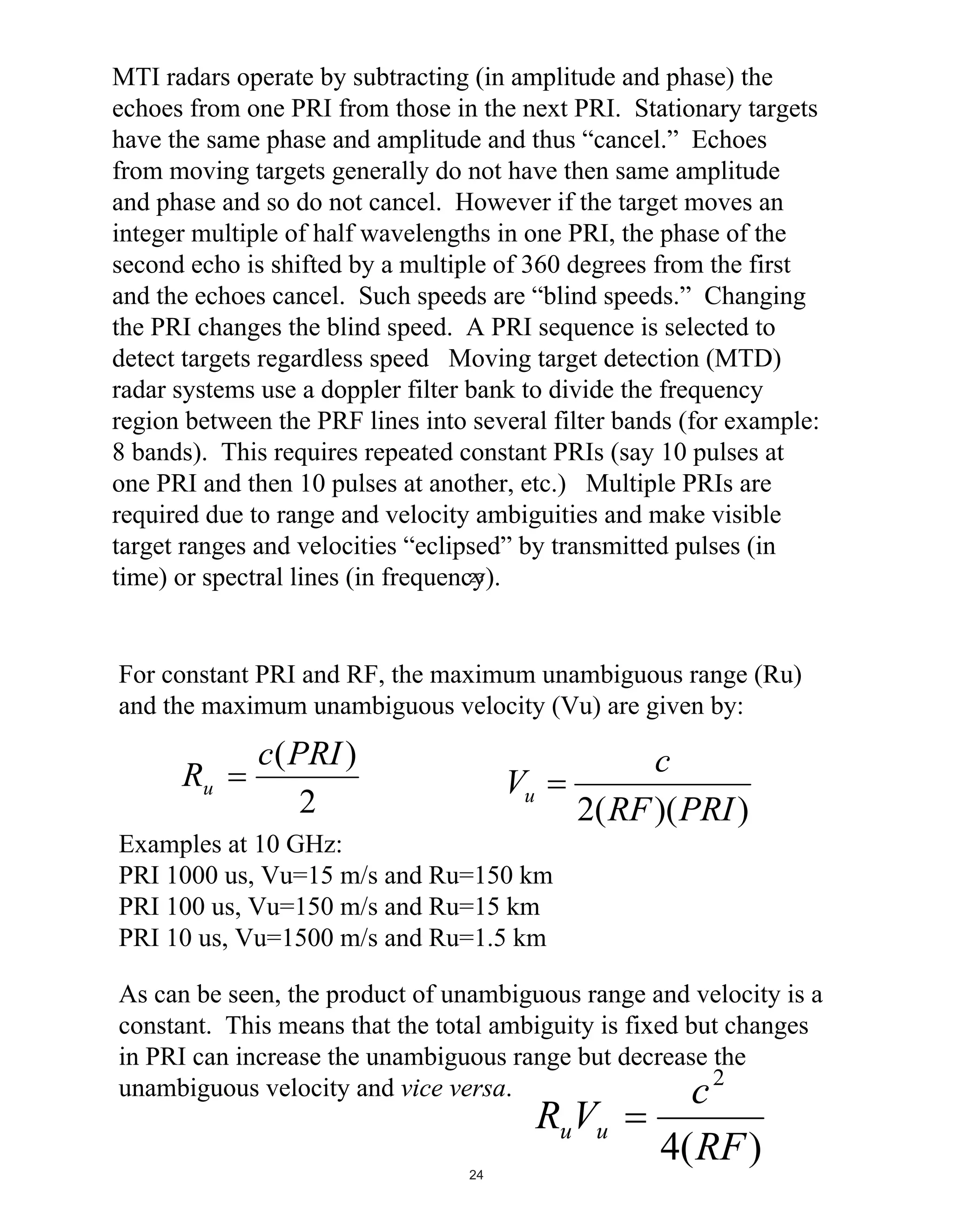 MTI radars operate by subtracting (in amplitude and phase) the
echoes from one PRI from those in the next PRI. Stationary targets
have the same phase and amplitude and thus “cancel.” Echoes
from moving targets generally do not have then same amplitude
and phase and so do not cancel. However if the target moves an
integer multiple of half wavelengths in one PRI, the phase of the
second echo is shifted by a multiple of 360 degrees from the first
and the echoes cancel. Such speeds are “blind speeds.” Changing
the PRI changes the blind speed. A PRI sequence is selected to
detect targets regardless speed Moving target detection (MTD)
radar systems use a doppler filter bank to divide the frequency
region between the PRF lines into several filter bands (for example:
8 bands). This requires repeated constant PRIs (say 10 pulses at
one PRI and then 10 pulses at another, etc.) Multiple PRIs are
required due to range and velocity ambiguities and make visible
target ranges and velocities “eclipsed” by transmitted pulses (in
23
time) or spectral lines (in frequency).

For constant PRI and RF, the maximum unambiguous range (Ru)
and the maximum unambiguous velocity (Vu) are given by:

Ru

c(PRI )
2

c
2( RF )( PRI )

Vu

Examples at 10 GHz:
PRI 1000 us, Vu=15 m/s and Ru=150 km
PRI 100 us, Vu=150 m/s and Ru=15 km
PRI 10 us, Vu=1500 m/s and Ru=1.5 km
As can be seen, the product of unambiguous range and velocity is a
constant. This means that the total ambiguity is fixed but changes
in PRI can increase the unambiguous range but decrease the
unambiguous velocity and vice versa.
c2

RuVu

24

4( RF )

 