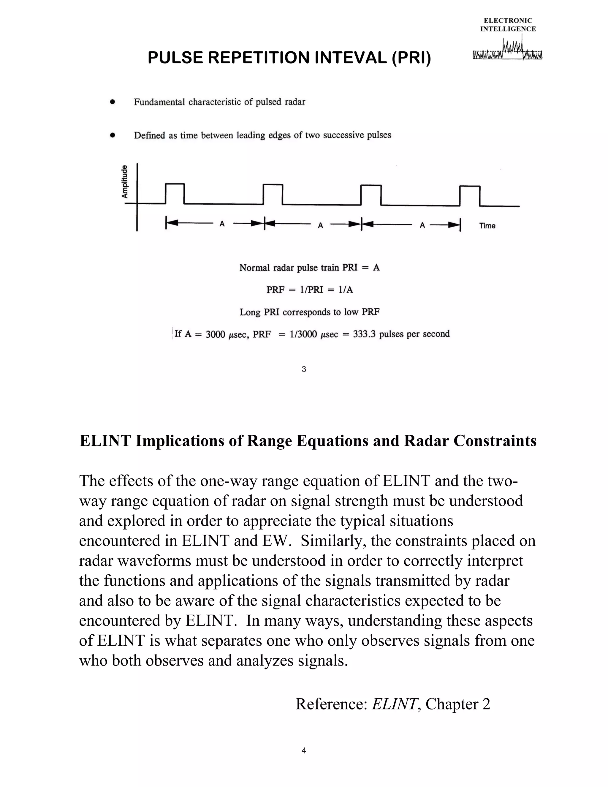 PULSE REPETITION INTEVAL (PRI)

3

ELINT Implications of Range Equations and Radar Constraints
The effects of the one-way range equation of ELINT and the twoway range equation of radar on signal strength must be understood
and explored in order to appreciate the typical situations
encountered in ELINT and EW. Similarly, the constraints placed on
radar waveforms must be understood in order to correctly interpret
the functions and applications of the signals transmitted by radar
and also to be aware of the signal characteristics expected to be
encountered by ELINT. In many ways, understanding these aspects
of ELINT is what separates one who only observes signals from one
who both observes and analyzes signals.
Reference: ELINT, Chapter 2
4

 
