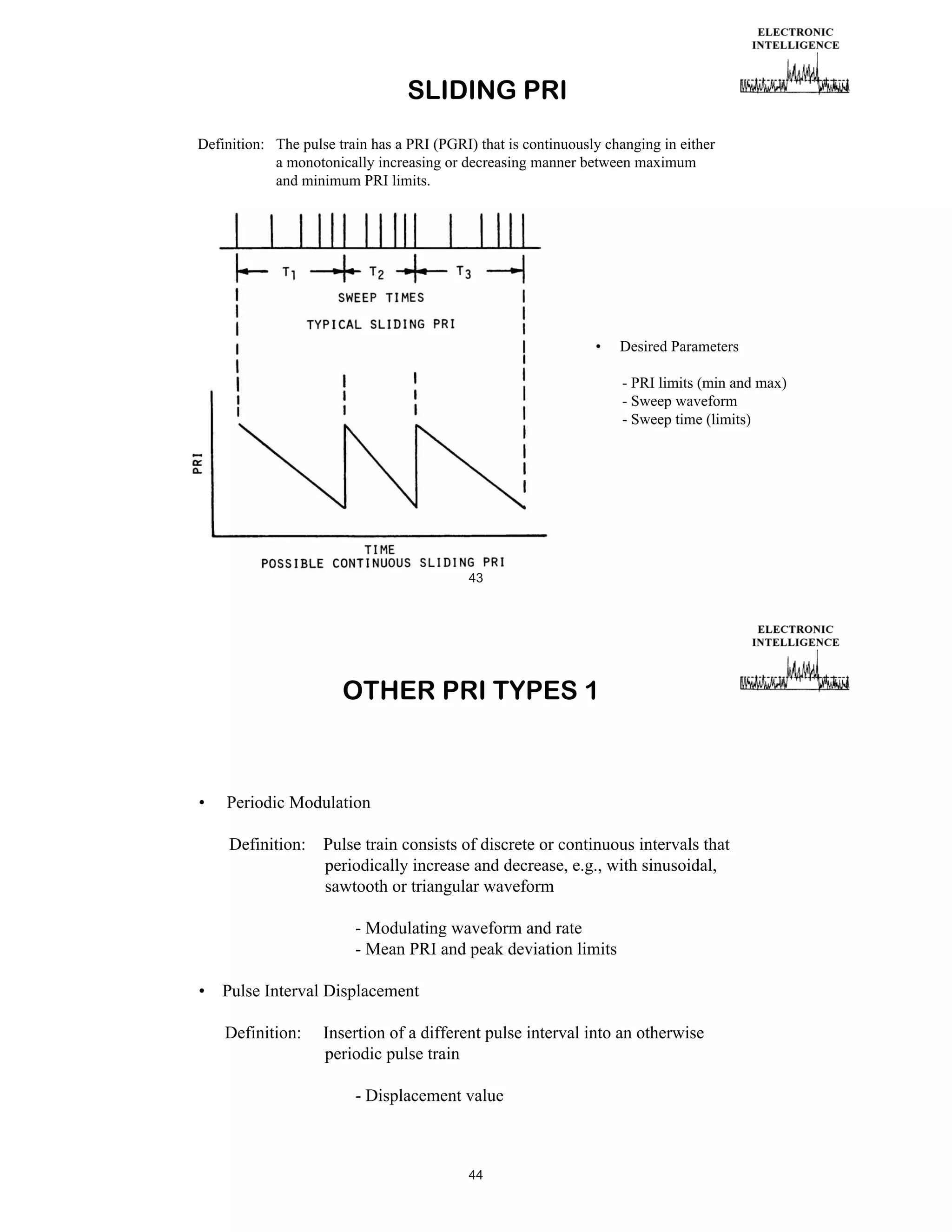 SLIDING PRI
Definition: The pulse train has a PRI (PGRI) that is continuously changing in either
a monotonically increasing or decreasing manner between maximum
and minimum PRI limits.

•

Desired Parameters
- PRI limits (min and max)
- Sweep waveform
- Sweep time (limits)

43

OTHER PRI TYPES 1

•

Periodic Modulation
Definition:

Pulse train consists of discrete or continuous intervals that
periodically increase and decrease, e.g., with sinusoidal,
sawtooth or triangular waveform
- Modulating waveform and rate
- Mean PRI and peak deviation limits

•

Pulse Interval Displacement
Definition:

Insertion of a different pulse interval into an otherwise
periodic pulse train
- Displacement value

44

 