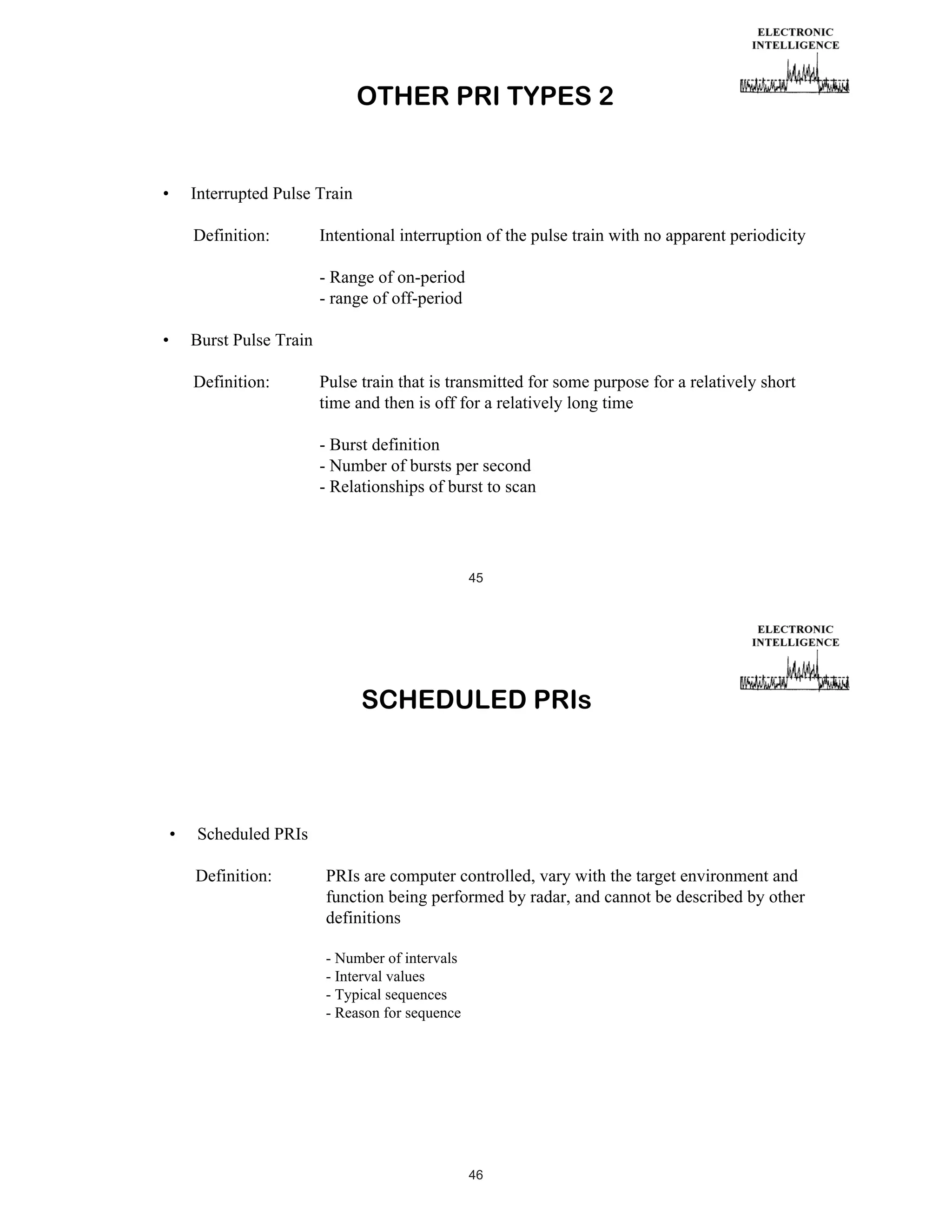 OTHER PRI TYPES 2

•

Interrupted Pulse Train
Definition:

Intentional interruption of the pulse train with no apparent periodicity
- Range of on-period
- range of off-period

•

Burst Pulse Train
Definition:

Pulse train that is transmitted for some purpose for a relatively short
time and then is off for a relatively long time
- Burst definition
- Number of bursts per second
- Relationships of burst to scan

45

SCHEDULED PRIs

•

Scheduled PRIs
Definition:

PRIs are computer controlled, vary with the target environment and
function being performed by radar, and cannot be described by other
definitions
- Number of intervals
- Interval values
- Typical sequences
- Reason for sequence

46

 