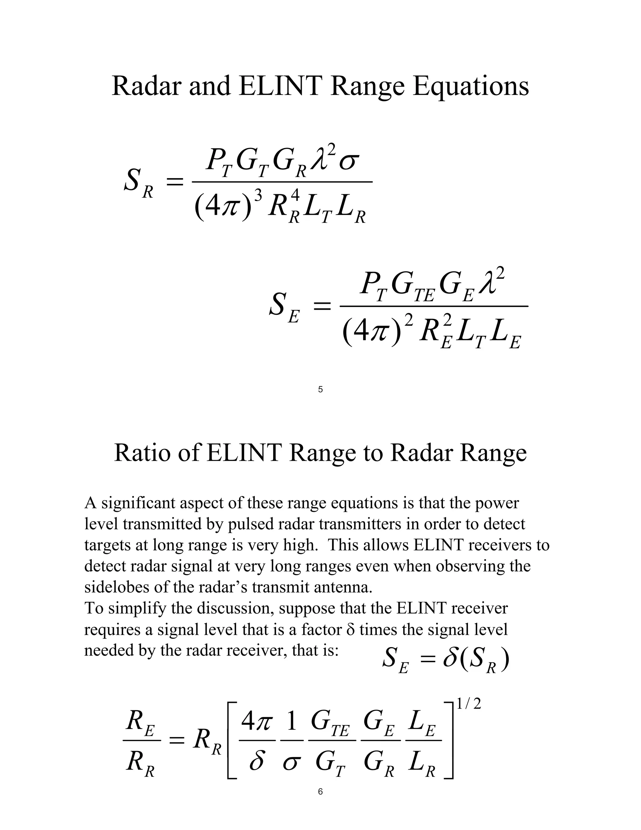 Radar and ELINT Range Equations
2

SR

PT GT G R
3
4
(4 ) R R LT LR

PT GTE G E 2
2
2
(4 ) R E LT LE

SE
5

Ratio of ELINT Range to Radar Range
A significant aspect of these range equations is that the power
level transmitted by pulsed radar transmitters in order to detect
targets at long range is very high. This allows ELINT receivers to
detect radar signal at very long ranges even when observing the
sidelobes of the radar’s transmit antenna.
To simplify the discussion, suppose that the ELINT receiver
requires a signal level that is a factor times the signal level
needed by the radar receiver, that is:

SE

RE
RR

RR

4

1 GTE G E LE
GT G R LR
6

(S R )

1/ 2

 